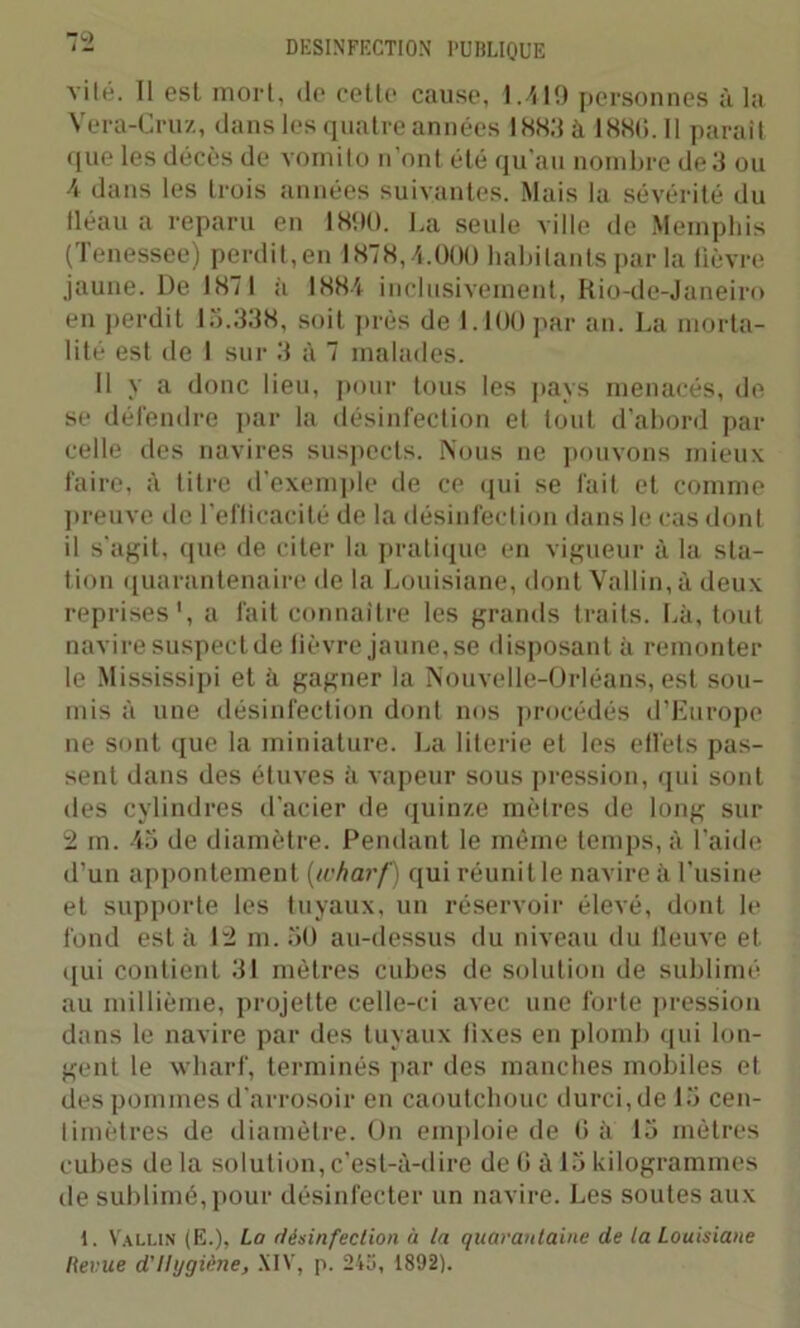 vite. Il est mort, de cette cause, 1.419 personnes à la Vera-Cruz, dans les quatre années 1883 à 188(1.11 parait (tue les décès de vomito n’ont été qu'au nombre de 3 ou 4 dans les trois années suivantes. Mais la sévérité du fléau a reparu en 1890. La seule ville de Memphis ( 1 enessee) perdit, en 1878,4.000 habitants par la fièvre jaune. De 1871 à 1884 inclusivement, Rio-de-Janeiro en perdit 15.338, soit près de 1.100 par an. La morta- lité est de I sur 3 à 7 malades. Il y a donc lieu, pour tous les pays menacés, de se défendre par la désinfection et tout d'abord par celle des navires suspects. Nous ne pouvons mieux faire, à titre d'exemple de ce qui se fait et comme preuve de l’efficacité de la désinfection dans le cas dont il s'agit, que de citer la pratique en vigueur à la sta- tion quarantenaire de la Louisiane, dont Vallin, à deux reprises', a fait connaître les grands traits. Là, tout navire suspect de fièvre jaune, se disposant à remonter le Mississipi et à gagner la Nouvelle-Orléans, est sou- mis à une désinfection dont nos procédés d’Europe ne sont que la miniature. La literie et les effets pas- sent dans des étuves à vapeur sous pression, qui sont des cylindres d'acier de quinze mètres de long sur 2 rn. 45 de diamètre. Pendant le même temps, à l’aide d’un appontement (wharf) qui réunit le navire à l’usine et supporte les tuyaux, un réservoir élevé, dont le fond est à 12 m. 50 au-dessus du niveau du fleuve et qui contient 31 mètres cubes de solution de sublimé au millième, projette celle-ci avec une forte pression dans le navire par des tuyaux fixes en plomb qui lon- gent le wharf, terminés par des manches mobiles et des pommes d'arrosoir en caoutchouc durci, de 15 cen- timètres de diamètre. On emploie de 0 à 15 mètres cubes de la solution, c'est-à-dire de G à 15 kilogrammes de sublimé, pour désinfecter un navire. Les soutes aux 1. Vallin (E.), La désinfection à la quarantaine de la Louisiane Revue d'Hygiène, XIV, p. 245, 1892).