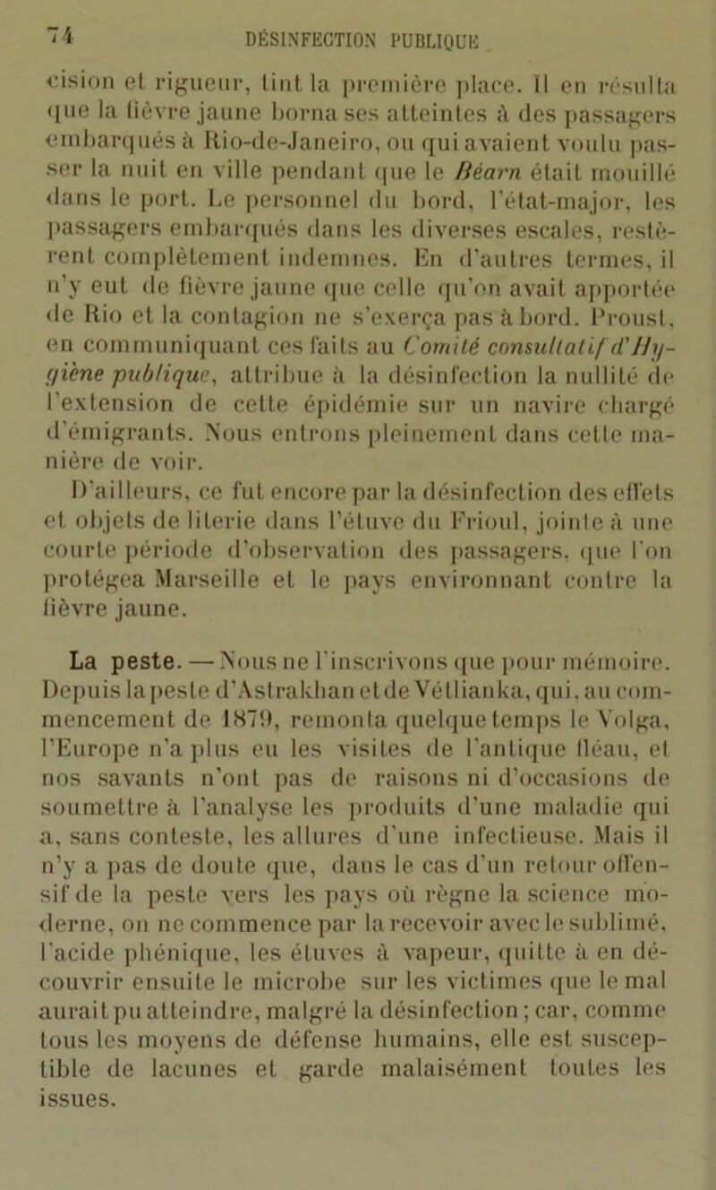 cision et rigueur, tint la première place. Il en résulta que la fièvre jaune borna ses atteintes à des passagers embarqués à Rio-de-Janeiro, ou qui avaient voulu pas- ser la nuit en ville pendant que le Béarn était mouillé dans le port. Le personnel du bord, l’état-major, les passagers embarqués dans les diverses escales, restè- rent complètement indemnes. En d’autres termes, il n’y eut de fièvre jaune que celle qu’on avait apportée de Rio et la contagion ne s’exerça pas abord. Proust, en communiquant ces faits au Comité consultatif d'U y- giène publique, attribue ii la désinfection la nullité de l’extension de celte épidémie sur un navire chargé d’émigrants. Nous entrons pleinement dans cette ma- nière de voir. D’ailleurs, ce fut encore par la désinfection des effets et objets de literie dans l’étuve du Frioul, jointe à une courte période d’observation des passagers, que l'on protégea Marseille et le pays environnant contre la fièvre jaune. La peste. —Nous ne l'inscrivons que pour mémoire. Depuis lapeste d’Astrakhan etde Vétlianka, qui, au com- mencement de 187!), remonta quelque temps le Volga, l’Europe n’a plus eu les visites de l'antique fléau, et nos savants n’ont pas de raisons ni d’occasions de soumettre à l'analyse les produits d’une maladie qui a, sans conteste, les allures d’une infectieuse. Mais il n’y a pas de doute que, dans le cas d’un retour offen- sif de la peste vers les pays où règne la science mo- derne, on ne commence par la recevoir avec le sublimé, l’acide phénique, les étuves à vapeur, quitte à en dé- couvrir ensuite le microbe sur les victimes que le mal aurait pu atteindre, malgré la désinfection ; car, comme tous les moyens de défense humains, elle est suscep- tible de lacunes et garde malaisément toutes les issues.