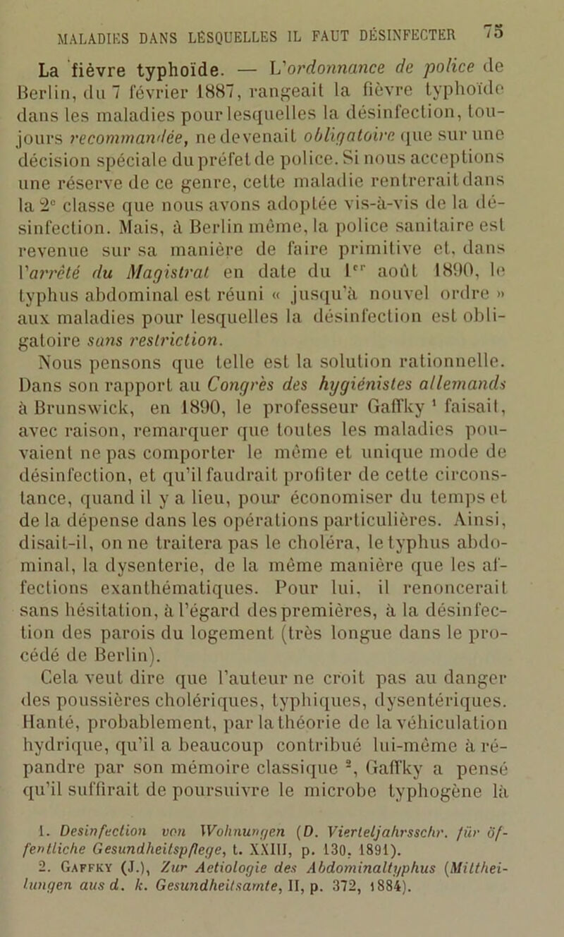 La fièvre typhoïde. — h'ordonnance de police de Berlin, du 7 février 1887, rangeait la fièvre typhoïde dans les maladies pour lesquelles la désinfection, tou- jours recommandée, ne devenait obligatoire que sur une décision spéciale du préfet de police. Si nous acceptions une réserve de ce genre, cette maladie rentrerait dans la 2° classe que nous avons adoptée vis-à-vis de la dé- sinfection. Mais, à Berlin même, la police sanitaire est revenue sur sa manière de faire primitive et, dans l'arrêté du Magistrat en date du 1er aoiït 1890, le typhus abdominal est réuni « jusqu'à nouvel ordre » aux maladies pour lesquelles la désinfection est obli- gatoire sans restriction. Nous pensons que telle est la solution rationnelle. Dans son rapport au Congrès des hygiénistes allemands à Brunswick, en 1890, le professeur Gaffky 1 faisait, avec raison, remarquer que toutes les maladies pou- vaient ne pas comporter le même et unique mode de désinfection, et qu’il faudrait profiter de cette circons- tance, quand il y a lieu, pour économiser du temps et de la dépense dans les opérations particulières. Ainsi, disait-il, on ne traitera pas le choléra, le typhus abdo- minal, la dysenterie, de la même manière que les af- fections exanthématiques. Pour lui, il renoncerait sans hésitation, à l’égard des premières, à la désinfec- tion des parois du logement (très longue dans le pro- cédé de Berlin). Cela veut dire que l’auteur ne croit pas au danger des poussières cholériques, typhiques, dysentériques. Hanté, probablement, par la théorie de la véhiculation hydrique, qu’il a beaucoup contribué lui-même à ré- pandre par son mémoire classique 2, Gaffky a pensé qu’il suffirait de poursuivre le microbe typhogène là 1. Désinfection von Wohnungen (D. Vierleljahrsschr. für of- fentliche Gesundheitspflege, t. XXIII, p. 130. 1891). 2. Gaffky (J.), Zur Aetiologie des Abdominaltgphus (Milthei- lungen ausd. k. Gesundheitsarnte, II, p. 372, 1884).