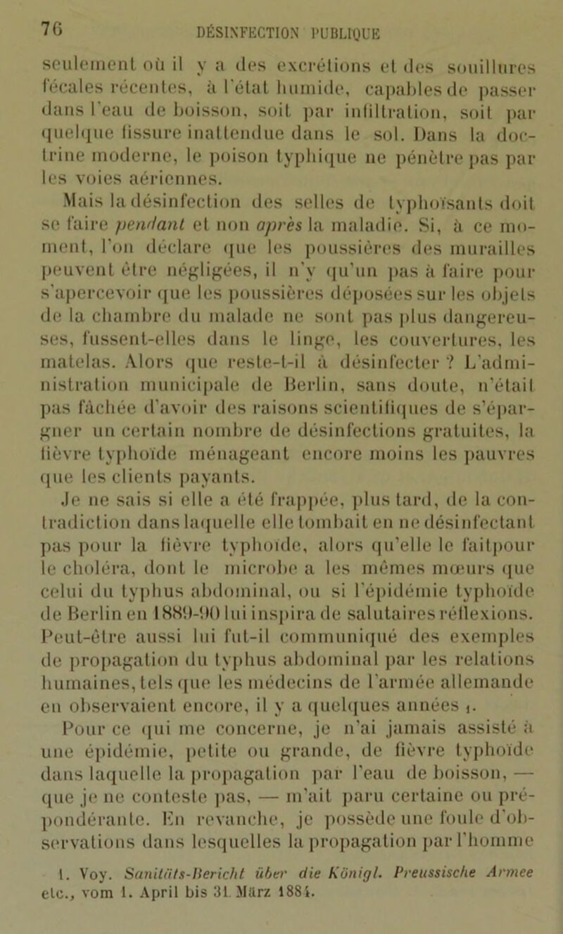 seulement où il y a des excrétions et des souillures fécales récentes, à l'état humide, capables de passer dans l'eau de boisson, soit par infiltration, soit par quelque fissure inattendue dans le sol. Dans la doc- trine moderne, le poison typhique ne pénètre pas par les voies aériennes. Mais la désinfection des selles de typhoïsants doit se faire pendant et non après la maladie. Si, à ce mo- ment, l’on déclare que les poussières des murailles peuvent être négligées, il n’y qu’un pas à faire pour s’apercevoir que les poussières déposées sur les objets de la chambre du malade ne sont pas plus dangereu- ses, fussent-elles dans le linge, les couvertures, les matelas. Alors que reste-t-il à désinfecter ? L’admi- nistration municipale de Berlin, sans doute, n’était pas fâchée d’avoir des raisons scientifiques de s’épar- gner un certain nombre de désinfections gratuites, la fièvre typhoïde ménageant encore moins les pauvres que les clients payants. Je ne sais si elle a été frappée, plus tard, de la con- tradiction dans laquelle elle tombait en ne désinfectant pas pour la fièvre typhoïde, alors qu’elle le faitpour le choléra, dont le microbe a les mêmes mœurs que celui du typhus abdominal, ou si l’épidémie typhoïde de Berlin en 1 SStl-ilO lui inspira de salutaires réflexions. Peut-être aussi lui fut-il communiqué des exemples de propagation du typhus abdominal par les relations humaines, tels que les médecins de l'armée allemande en observaient encore, il y a quelques années f. Pour ce qui me concerne, je n'ai jamais assisté à une épidémie, petite ou grande, de fièvre typhoïde dans laquelle la propagation par l'eau de boisson, — que je ne conteste pas, — m’ait paru certaine ou pré- pondérante. En revanche, je possède une foule d’ob- servations dans lesquelles la propagation par l’homme 1. Voy. Sanitüts-Bericlit über die Kônigl. Preussische Armee elc., vom 1. April bis 31. Mttrz 1881.