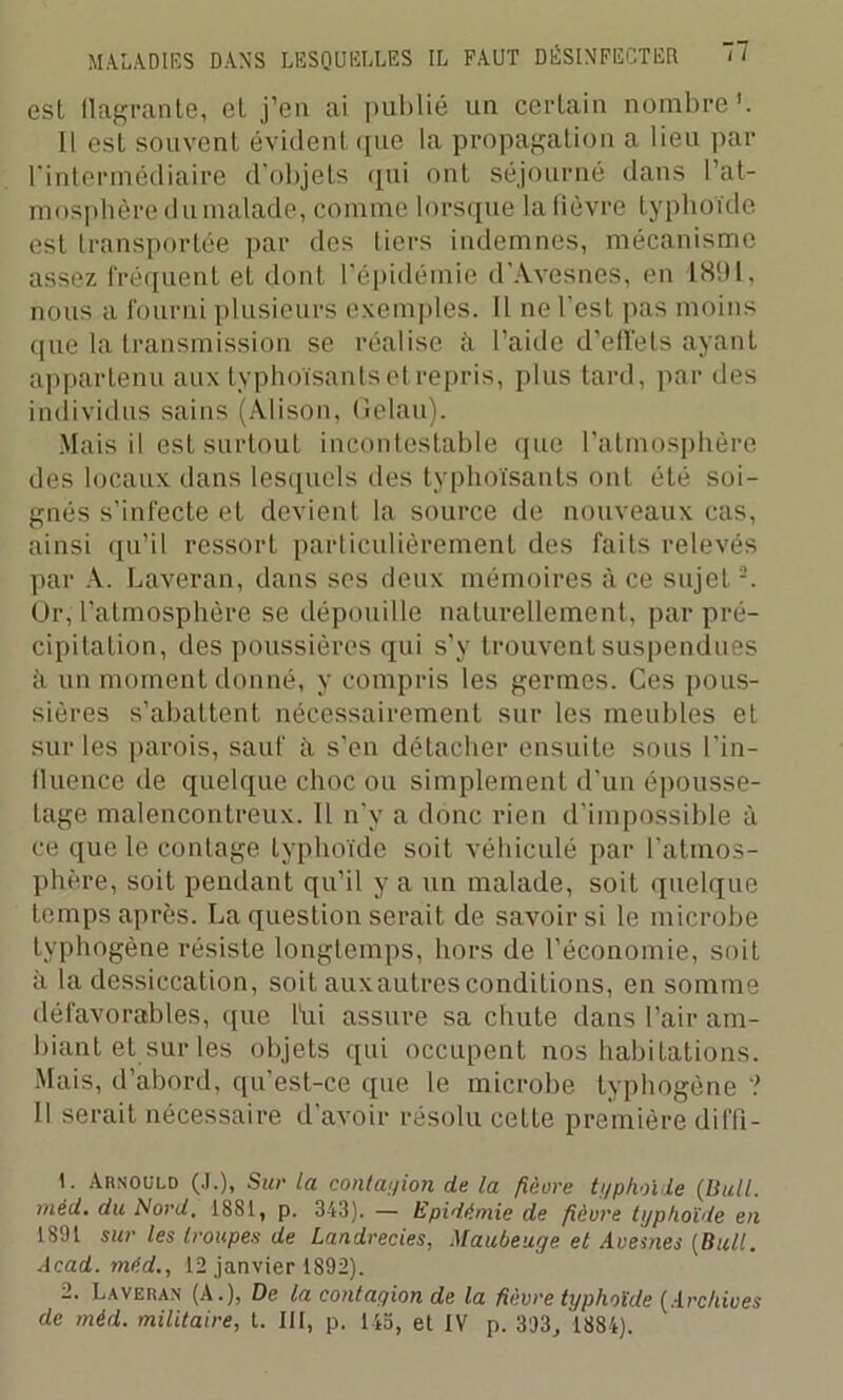 est flagrante, et j’en ai publié un certain nombre'. Il est souvent évident que la propagation a lieu par l'intermédiaire d'objets qui ont séjourné dans l’at- mosphère du malade, comme lorsque la fièvre typhoïde est transportée par des tiers indemnes, mécanisme assez fréquent et dont l’épidémie d'Avesnes, en 1891, nous a fourni plusieurs exemples. Il ne l'est pas moins que la transmission se réalise à l’aide d’effets ayant appartenu aux typlioïsants et repris, plus tard, par des individus sains (Àlison, (ielau). Mais il est surtout incontestable que l’atmosphère des locaux dans lesquels des typlioïsants ont été soi- gnés s’infecte et devient la source de nouveaux cas, ainsi qu’il ressort particulièrement des faits relevés par A. Laveran, dans ses deux mémoires à ce sujet1 2. Or, l’atmosphère se dépouille naturellement, par pré- cipitation, des poussières qui s’y trouvent suspendues à un moment donné, y compris les germes. Ces pous- sières s’abattent nécessairement sur les meubles et sur les parois, sauf à s’en détacher ensuite sous l’in- fluence de quelque choc ou simplement d’un épousse- Lage malencontreux. 11 n'y a donc rien d'impossible à ce que le contage typhoïde soit véhiculé par l'atmos- phère, soit pendant qu’il y a un malade, soit quelque temps après. La question serait de savoir si le microbe tvphogène résiste longtemps, hors de l’économie, soit à la dessiccation, soit auxautresconditions, en somme défavorables, que fui assure sa chute dans l’air am- biant et sur les objets qui occupent nos habitations. Mais, d’abord, qu'est-ce que le microbe typhogène ? Il serait nécessaire d avoir résolu cette première diffi- 1. Arnould (J.), Sur la contagion de la fièvre typhoïde (Bull, méd. du Nord. 1881, p. 343). — Epidémie de fièvre typhoïde en 1891 sur les troupes de Landrecies, Maubeuge et Avesnes (Bull. Acad, méd., 12 janvier 1892). 2. Laveras (A.), De la contagion de la fièvre typhoïde (Archives de méd. militaire, t. III, p. lia, et IV p. 393, 1884).