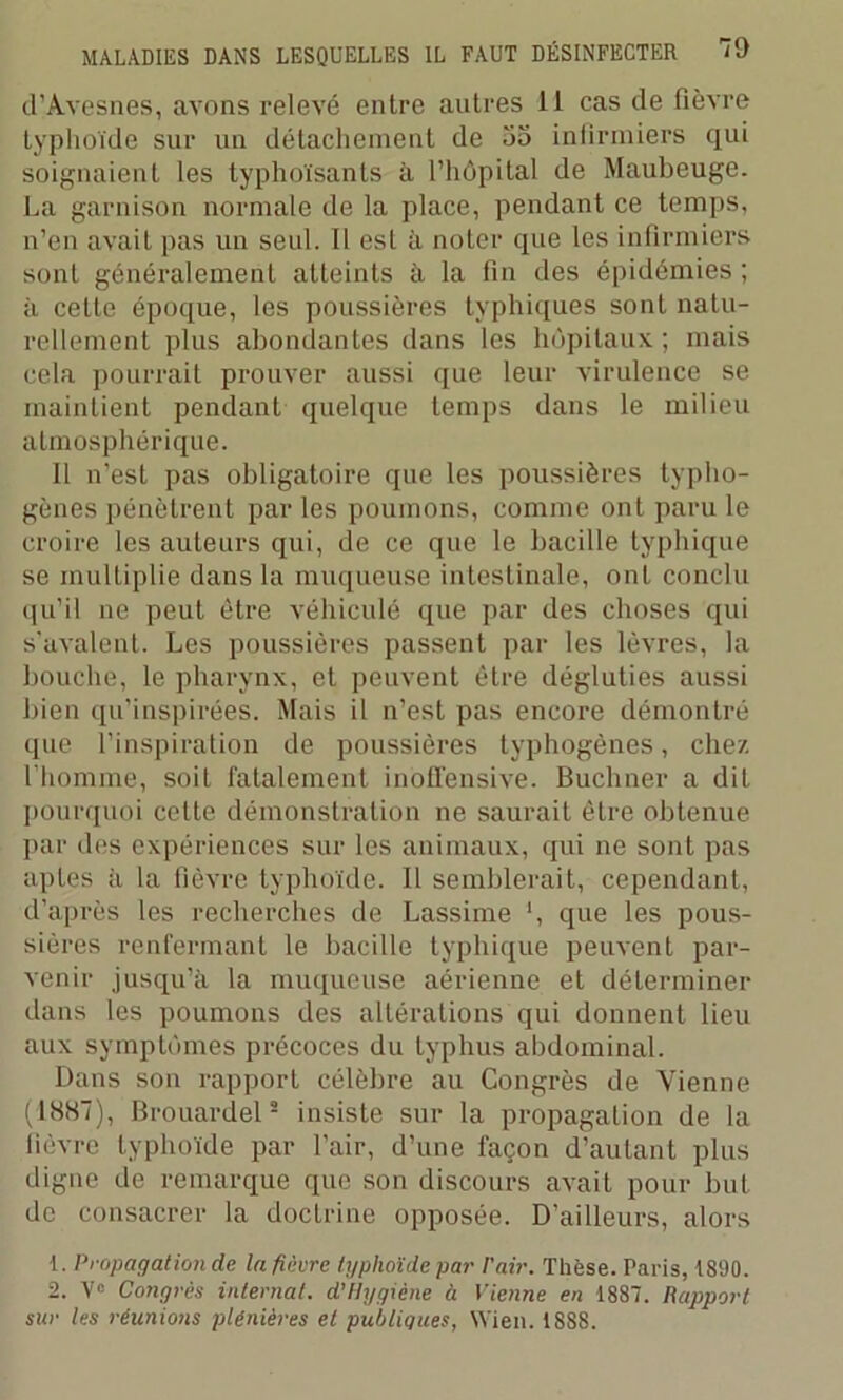 d'Avesnes, avons relevé entre autres II cas de fièvre typhoïde sur un détachement de 55 infirmiers qui soignaient les typhoïsants à l’hôpital de Maubeuge. La garnison normale de la place, pendant ce temps, n’en avait pas un seul. Il est à noter que les infirmiers sont généralement atLeints à la fin des épidémies ; à celte époque, les poussières typhiques sont natu- rellement plus abondantes dans les hôpitaux ; mais cela pourrait prouver aussi que leur virulence se maintient pendant quelque temps dans le milieu atmosphérique. Il n’est pas obligatoire que les poussières typho- gènes pénètrent par les poumons, comme ont paru le croire les auteurs qui, de ce que le bacille typhique se multiplie dans la muqueuse intestinale, ont conclu qu’il ne peut être véhiculé que par des choses qui s’avalent. Les poussières passent par les lèvres, la bouche, le pharynx, et peuvent être dégluties aussi bien qu’inspirées. Mais il n’est pas encore démontré que l’inspiration de poussières typhogènes, chez l’homme, soit fatalement inofifensive. Buchner a dit pourquoi cette démonstration ne saurait être obtenue par des expériences sur les animaux, qui ne sont pas aptes à la fièvre typhoïde. Il semblerait, cependant, d’après les recherches de Lassime \ que les pous- sières renfermant le bacille typhique peuvent par- venir jusqu’à la muqueuse aérienne et déterminer dans les poumons des altérations qui donnent lieu aux symptômes précoces du typhus abdominal. Dans son rapport célèbre au Congrès de Vienne (1887), Brouardel2 insiste sur la propagation de la fièvre typhoïde par l'air, d’une façon d’autant plus digne de remarque que son discours avait pour but de consacrer la doctrine opposée. D’ailleurs, alors 1. Propagation de la fièvre typhoïde par Pair. Thèse. Paris, 1890. 2. V° Congrès internat. d’Hygiène à Vienne en 1887. Rapport sur les réunions plénières et publiques, Wien. 1888.