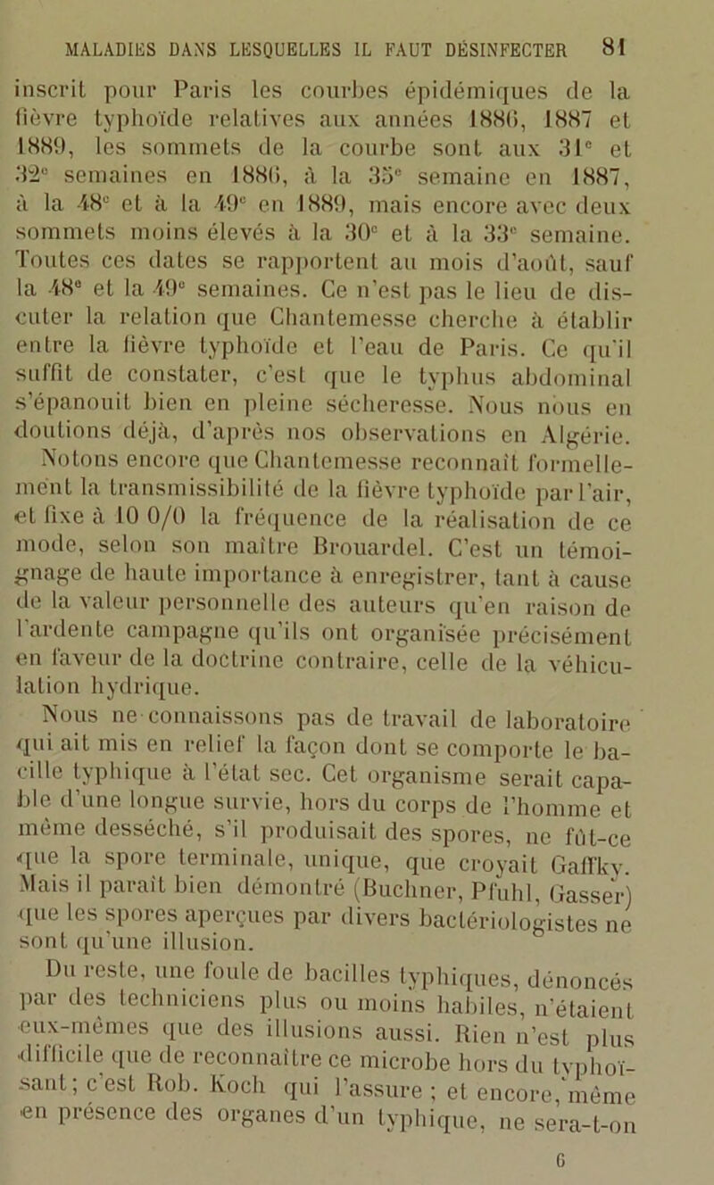 inscrit pour Paris les courbes épidémiques de la fièvre typhoïde relatives aux années 1889, 1887 et 1889, les sommets de la courbe sont aux 31° et 32° semaines en I88li, à la 35° semaine en 1887, à la 48e et à la 49e en 1889, mais encore avec deux sommets moins élevés à la 30e et à la 33° semaine. Toutes ces dates se rapportent au mois d’août, sauf la 48e et la 49° semaines. Ce n’est pas le lieu de dis- cuter la relation que Chantemesse cherche à établir entre la fièvre typhoïde et l'eau de Paris. Ce qu'il surfit de constater, c’est que le typhus abdominal s’épanouit bien en pleine sécheresse. Nous nous en doutions déjà, d’après nos observations en Algérie. Notons encore que Chantemesse reconnaît formelle- ment la transmissibilité de la fièvre typhoïde par l’air, et fixe à 10 0/0 la fréquence de la réalisation de ce mode, selon son maître Brouardel. C’est un témoi- gnage de haute importance à enregistrer, tant à cause de la valeur personnelle des auteurs qu’en raison de 1 ardente campagne qu’ils ont organisée précisément en faveur de la doctrine contraire, celle de la véhicu- lation hydrique. Nous ne connaissons pas de travail de laboratoire qui ait mis en relief la façon dont se comporte le ba- cille typhique à l’état sec. Cet organisme serait capa- ble d’une longue survie, hors du corps de l’homme et même desséché, s’il produisait des spores, ne fût-ce que la spore terminale, unique, que croyait Gafïkv. Mais il parait bien démontré (Buchner, Pfuhl, Casser) que les spores aperçues par divers bactériologistes ne sont qu’une illusion. Du reste, une foule de bacilles typhiques, dénoncés par des techniciens plus ou moins habiles, n’étaient •eux-mèmes que des illusions aussi. Rien n’est plus •difficile que de reconnaître ce microbe hors du tvphoï- saul; c’est Rob. Koch qui l’assure ; et encore, même •en présence des organes d’un typhique, ne sera-t-on G