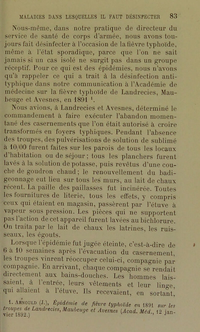 Nous-même, dans notre pratique de directeur du service de santé de corps d'armée, nous avons tou- jours fait désinfecter à l’occasion de la lièvre typhoïde, même à l'état sporadique, parce que l’on ne sait jamais si un cas isolé ne surgit pas dans un groupe réceptif. Pour ce qui est des épidémies, nous n’avons qu’à rappeler ce qui a trait à la désinfection anti- typhique dans notre communication à l’Académie de médecine sur la fièvre typhoïde de Landrecies, Mau- beuge et Avesnes, en 1891 *. Nous avions, à Landrecies et Avesnes, déterminé le commandement à faire exécuter l’abandon momen- tané des casernements que l’on était autorisé à croire transformés en foyers typhiques. Pendant l’absence des troupes, des pulvérisations de solution de sublimé à 10/00 furent faites sur les parois de tous les locaux d’habitation ou de séjour; tous les planchers furent lavés à la solution de potasse, puis revêtus d’une cou- che de goudron chaud; le renouvellement du badi- geonnage eut lieu sur tous les murs, au lait de chaux récent. La paille des paillasses fut incinérée. Toutes les fournitures de literie, tous les effets, y compris ceux qui étaient en magasin, passèrent par l’étuve à vapeur sous pression. Les pièces qui ne supportent pas l’action de cet appareil furent lavées au bichlorure. On traita par le lait de chaux les latrines, les ruis- seaux, les égouts. Lorsque l’épidémie fut jugée éteinte, c’est-à-dire de b a 10 semaines après 1 évacuation du casernement, les troupes vinrent réoccuper celui-ci, compagnie par compagnie. En arrivant, chaque compagnie se rendait directement^ aux bains-douches. Les hommes lais- saient, à l’entrée, leurs vêtements et leur limm qui allaient à l’étuve. Ils recevaient, en sortant] 1. Arnould (J.), Épidémie de fièvre typhoïde en 1891 troupes de. Landrecies, Maubeuge et Avesnes (Acad Méd vier 1892.) ' ’ sur les 12 jan-