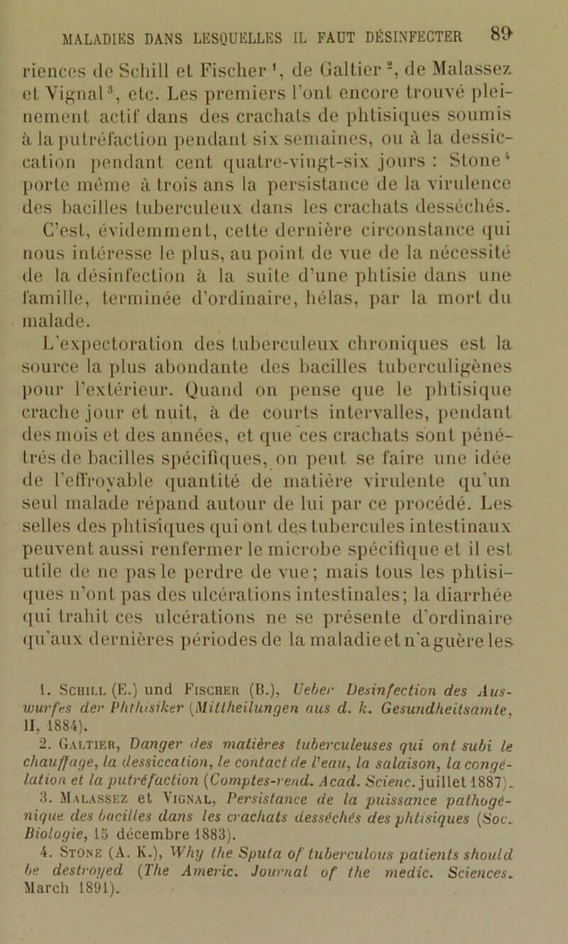 riences de Seliill et Fischer de Galtier -, de Matasses et Yignal3 4, etc. Les premiers l’ont encore trouvé plei- nement actif dans des crachats de phtisiques soumis à la putréfaction pendant six semaines, ou à la dessic- cation pendant cent quatre-vingt-six jours : Ston 2e1 porte même à trois ans la persistance de la virulence des bacilles tuberculeux dans les crachats desséchés. C’est, évidemment, cette dernière circonstance qui nous intéresse le plus, au point de vue de la nécessité de la désinfection à la suite d’une phtisie dans une famille, terminée d’ordinaire, hélas, par la mort du malade. L’expectoration des tuberculeux chroniques est la source la plus abondante des bacilles tuberculigènes pour l’extérieur. Quand on pense que le phtisique crache jour et nuit, à de courts intervalles, pendant des mois et des années, et que ces crachats sont péné- trés de bacilles spécifiques, on peut se faire une idée de l’effroyable quantité de matière virulente qu'un seul malade répand autour de lui par ce procédé. Les selles des phtisiques qui ont des tubercules intestinaux peuvent aussi renfermer le microbe spécifique et il est utile de ne pas le perdre de vue; mais tous les phtisi- ques n’ont pas des ulcérations intestinales; la diarrhée qui trahit ces ulcérations ne se présente d’ordinaire qu’aux dernières périodes de lamaladieetn’aguèreles 1. Schill (E.) und Fischer (B.), Ueber Désinfection des dns- wurfes der Phtlusiker (Mittheilungen aies d. k. Gesundheitsamte, II, 1884). 2. Galtier, Danger des matières tuberculeuses qui ont subi le chauffage, la dessiccation, le contact de l’eau, la salaison, la congé- lation et la putréfaction (Comptes-rend. Acad. Scienc. juillet 1887). 3. Malassez et Yignal, Persistance de la puissance pathogé- nique des bacilles dans les crachats desséchés des phtisiques (Soc. Biologie, 15 décembre 1883). 4. Stone (A. K.), Why the Sputa of tuberculous patients should be destroyed (The Americ. Journal of the niedic. Sciences. Mardi 1891).