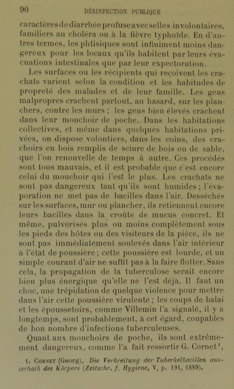 caractères de diarrhée profuse avec selles involontaires, familiers au choléra ou à la fièvre typhoïde. En d'an- tres termes, les phtisiques sont infiniment moins dan- gereux pour les locaux qu’ils habitent par leurs éva- cuations intestinales que par leur expectoration. Les surfaces ou les récipients qui reçoivent les cra- chats varient selon la condition et les habitudes de propreté des malades et de leur famille. Les gens malpropres crachent partout, an hasard, sur les plan- chers, contre les murs ; les gens bien élevés crachent dans leur mouchoir île poche. Dans les habitations collectives, et même dans quelques habitations pri- vées, on dispose volontiers, dans les coins, des cra- choirs en bois remplis de sciure de bois ou de sable, que l’on renouvelle de temps à autre. Ces procédés sont tous mauvais, et il est probable que c'est encore celui du mouchoir qui l’est le plus. Les crachats ne sont pas dangereux tant qu’ils sont humides; l’éva- poration ne met pas de bacilles dans l’air. Desséchés sur les surfaces, mur ou plancher, ils retiennent encore leurs bacilles dans la croiïte de mucus concret. Et même, pulvérisés plus ou moins complètement sous les pieds des hôtes ou des visiteurs de la pièce, ils ne sont pas immédiatement soulevés dans l’air intérieur à l’état dépoussiéré; cette poussière est lourde, et un simple courant d’air ne suffit pas à la faire flotter. Sans cela, la propagation de la tuberculose serait encore bien plus énergique qu’elle ne l’est déjà. Il faut un choc, une trépidation de quelque violence pour mettre dans l’air ceLte poussière virulente ; les coups de balai et les époussetoirs, comme Villemin l’a signalé, il y a longtemps, sont probablement, à cet égard, coupables de bon nombre d’infections tuberculeuses. Quant aux mouchoirs de poche, ils sont extrême- ment dangereux, comme l’a fait ressortir G. Cornet1, 1. Cornet (Georg), Die Verbreilung der Tuberkelbacillen aus- serhatb des Kôrpers (Zeitschr. f. Ilggiene, V, p. 191, 1889).