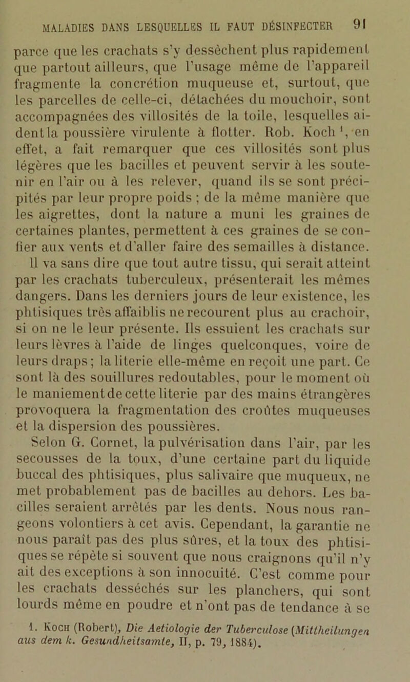 parce que les crachats s’y dessèchent plus rapidement que partout ailleurs, que l'usage même de l’appareil fragmente la concrétion muqueuse et, surtout, que les parcelles de celle-ci, détachées du mouchoir, sont accompagnées des villosités de la toile, lesquelles ai- dent la poussière virulente à llotter. Rob. Koch1, en efl'et, a fait remarquer que ces villosités sont plus légères que les bacilles et peuvent servir à les soute- nir en l’air ou à les relever, quand ils se sont préci- pités par leur propre poids ; de la même manière que les aigrettes, dont la nature a muni les graines de certaines plantes, permettent à ces graines de se con- fier aux vents et d’aller faire des semailles à distance. 11 va sans dire que tout autre tissu, qui serait atteint par les crachats tuberculeux, présenterait les mêmes dangers. Dans les derniers jours de leur existence, les phtisiques très affaiblis ne recourent plus au crachoir, si on ne le leur présente. Ils essuient les crachais sur leurs lèvres à l’aide de linges quelconques, voire de leurs draps ; la literie elle-même en reçoit une part. Ce sont là des souillures redoutables, pour le moment où le maniementdecette literie par des mains étrangères provoquera la fragmentation des croûtes muqueuses et la dispersion des poussières. Selon G. Cornet, la pulvérisation dans l’air, par les secousses de la toux, d’une certaine part du liquide buccal des phtisiques, plus salivaire que muqueux, ne met probablement pas de bacilles au dehors. Les ba- cilles seraient arrêtés par les dents. Nous nous ran- geons volontiers à cet avis. Cependant, la garantie ne nous parait pas des plus sûres, et la toux des phtisi- ques se répète si souvent que nous craignons qu’il n’v ait des exceptions à son innocuité. C’est comme poul- ies crachats desséchés sur les planchers, qui sont lourds même en poudre et n’ont pas de tendance à se I. Koch (Robert), Die Aetiologie der Tuberculose (Mittheilungen aus dem k. Gesuudheitsamte, II, p. 79, 1884).