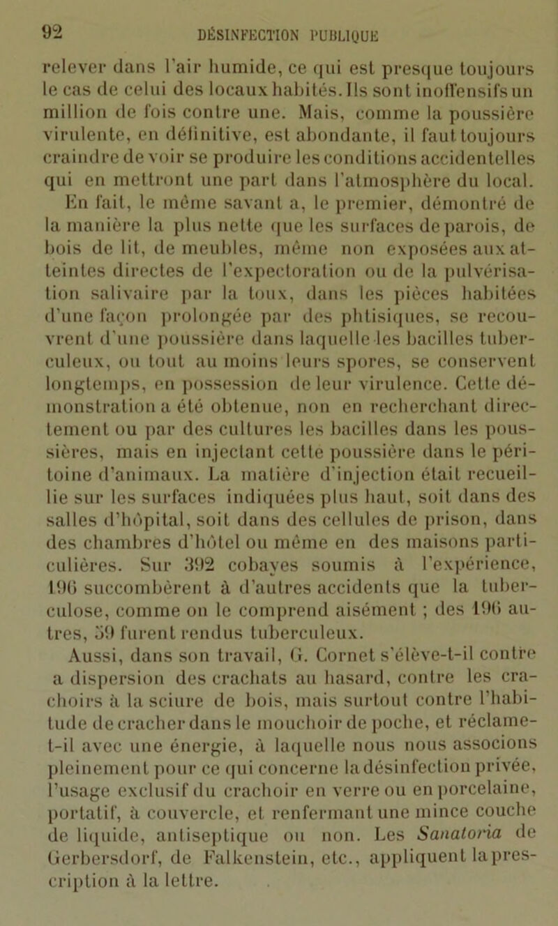 relever dans l’air humide, ce qui est presque toujours le cas de celui des locaux habités. Ils sont inoffensifs un million de fois contre une. Mais, comme la poussière virulente, en délinitive, est abondante, il faut toujours craindre devoir se produire les conditions accidentelles qui en mettront une part dans l’atmosphère du local. En fait, le même savant a, le premier, démontré de la manière la plus nette que les surfaces de parois, de bois de lit, de meubles, même non exposées aux at- teintes directes de l’expectoration ou de la pulvérisa- tion salivaire par la toux, dans les pièces habitées d’une façon prolongée par des phtisiques, se recou- vrent d’une poussière dans laquelle les bacilles tuber- culeux, ou tout au moins leurs spores, se conservent longtemps, en possession de leur virulence. Cette dé- monstration a été obtenue, non en recherchant direc- tement ou par des cultures les bacilles dans les pous- sières, mais en injectant cette poussière dans le péri- toine d’animaux. La matière d’injection était recueil- lie sur les surfaces indiquées plus haut, soit dans des salles d’hôpital, soit dans des cellules de prison, dans des chambres d’hôtel ou même en des maisons parti- culières. Sur .‘192 cobayes soumis à l’expérience, L9ü succombèrent à d’autres accidents que la tuber- culose, comme on le comprend aisément ; des 190 au- tres, 59 furent rendus tuberculeux. Aussi, dans son travail, G. Cornet s’élève-t-il contre a dispersion des crachats au hasard, contre les cra- choirs à la sciure de bois, mais surtout contre l'habi- tude de cracher dans le mouchoir de poche, et réclame- t-il avec une énergie, à laquelle nous nous associons pleinement pour ce qui concerne la désinfection privée, l’usage exclusif du crachoir en verre ou en porcelaine, portatif, à couvercle, et renfermant une mince couche de liquide, antiseptique ou non. Les Sanatoria de Gerbersdorf, de Falkenstein, etc., appliquent la pres- cription à la lettre.