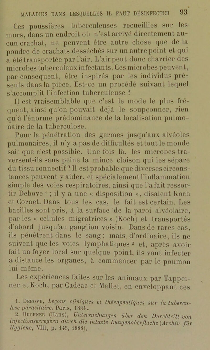 Ces poussières tuberculeuses recueillies sur les murs, dans un endroit où n’est arrivé directement au- cun crachat, ne peuvent être autre chose que de la poudre de crachats desséchés sur un autre point et qui a été transportée par l’air. L’air peut donc charrier des microbes tuberculeux infectants. Ces microbes peuvent, par conséquent, être inspirés par les individus pré- sents dans la pièce. Est-ce un procédé suivant lequel s’accomplit l’infection tuberculeuse ? Il est vraisemblable que c’est le mode le plus fré- quent, ainsi qu’on pouvait déjà le soupçonner, rien qu’à l’énorme prédominance de la localisation pulmo- naire de la tuberculose. Pour la pénétration des germes jusqu’aux alvéoles pulmonaires, il n'y a pas de difficultés et tout le monde sait que c’est possible. Une fois là, les microbes tra- versent-ils sans peine la mince cloison qui les sépare du tissu connectif? Il estprobable que diversescircons- tances peuvent y aider, et spécialement l'inflammation simple des voies respiratoires, ainsi que l’a fait ressor- tir Debove ' ; il y a une « disposition », disaient Koch et Cornet. Dans tous les cas, le fait est certain. Les bacilles sont pris, à la surface de la paroi alvéolaire, par les « cellules migratrices » (Koch) et transportés d'abord jusqu’au ganglion voisin. Dans de rares cas, ils pénètrent dans le sang ; mais d’ordinaire, ils ne suivent que les voies lymphatiques 1 2 et, après avoir fait un foyer local sur quelque point, ils vont infecter à distance les organes, à commencer par le poumon lui-même. Les expériences faites sur les animaux par Tappei- ner et Koch, par Cadéac et Mallet, en enveloppant ces 1. Debove, Leçons cliniques et thérapeutiques sur la tubercu- lose parasitaire. Paris, 1884. 2. Buchner (Hans), Untersuchungen üher dm Durchtritt von Infei tionserregern durch clie intacte Lungenoberfliiche (Archiv fur Uygiene, VIH, p. 143, 1888).