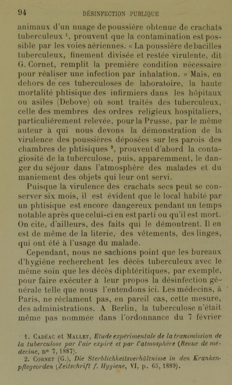 animaux d'un nuage dépoussiéré obtenue de crachats tuberculeux \ prouvent que la contamination est pos- sible par les voies aériennes. « La poussière de bacilles tuberculeux, finement divisée et restée virulente, dit G. Cornet, remplit la première condition nécessaire pour réaliser une infection par inhalation. » Mais, en dehors de ces tuberculoses de laboratoire, la haute mortalité phtisique des infirmiers dans les hôpitaux ou asiles (Debove) où sont traités des tuberculeux, celle des membres des ordres religieux hospitaliers, particulièrement relevée, pour la Prusse, par le même auteur à qui nous devons la démonstration de la virulence des poussières déposées sur les parois des chambres de phtisiques s, prouvent d'abord la conta- giosité de la tuberculose, puis, apparemment, le dan- ger du séjour dans l’atmosphère des malades et du maniement des objets qui leur ont servi. Puisque la virulence des crachats secs peut se con- server six mois, il est évident que le local habité par un phtisique est encore dangereux pendant un temps notable après que celui-ci en est parti ou qu'il est mort. On cite, d'ailleurs, des faits qui le démontrent. Il en est de même de la literie, des vêtements, des linges, qui ont été il l’usage du malade. Cependant, nous ne sachions point que les bureaux d'hygiène recherchent les décès tuberculeux avec le même soin que les décès diphtéritiques, par exemple, pour faire exécuter à leur propos la désinfection gé- nérale telle que nous l'entendons ici. Les médecins, à Paris, ne réclament pas, en pareil cas, cette mesure, des administrations. A Berlin, la tuberculose n’était même pas nommée dans l’ordonnance du 7 février 1. Cadéac et Mallet, Elude expérimentale de la transmission de la tuberculose par l’air expiré et par l’atmosphère (Revue de mé- decine, n° 7, 1887). 2. Cornet (G.), Die Sterblichkeilsverhültnisse in den Kranken- pflegeorden (Zeitschrift f. Hygienè, VI, p. 63, 1889).