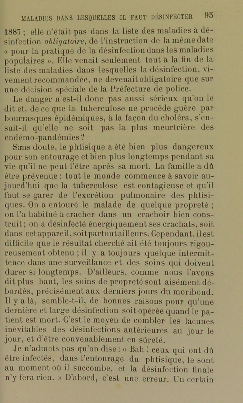 1887 ; elle n’était pas dans la liste des maladies à dé- sinfection obligatoire, de l’instruction de la même date « pour la pratique de la désinfection dans les maladies populaires ». Elle venait seulement tout à la fin de la liste des maladies dans lesquelles la désinfection, vi- vement recommandée, ne devenait obligatoire que sur une décision spéciale de la Préfecture de police. Le danger n’est-il donc pas aussi sérieux qu’on le dit et, de ce que la tuberculose ne procède guère par bourrasques épidémiques, à la façon du choléra, s'en- suit-il qu’elle ne soit pas la plus meurtrière des endémo-pandémies ? Sans doute, le phtisique a été bien plus dangereux pour son entourage etbien plus longtemps pendant sa vie qu’il ne peut l’être après sa mort. La famille a dû être prévenue ; tout le monde commence à savoir au- jourd’hui que la tuberculose est contagieuse et qu'il faut se garer de l’excrétion pulmonaire des phtisi- ques. On a entouré le malade de quelque propreté ; on l’a habitué à cracher dans un crachoir bien cons- truit ; on a désinfecté énergiquement ses crachats, soit dans cetappareil,soilpartoulailleurs. Cependant, il est difficile que le résultat cherché ait été toujours rigou- reusement obtenu ; il y a toujours quelque intermit- tence dans une surveillance et des soins qui doivent durer si longtemps. D’ailleurs, comme nous l’avons dit plus haut, les soins de propreté sont aisément dé- bordés, précisément aux derniers jours du moribond. 11 y a là, semble-t-il, de bonnes raisons pour qu’une dernière et large désinfection soit opérée quand le pa- tient est mort. C’est le moyen de combler les lacunes inévitables des désinfections antérieures au jour le jour, et d’ètre convenablement en sûreté. Je n’admets pas qu’on dise: « Bah ! ceux qui ont dû être infectés, dans l’entourage du phtisique, le sont au moment où il succombe, et la désinfection iinale n’y fera rien. » D'abord, c’est une erreur. Un certain