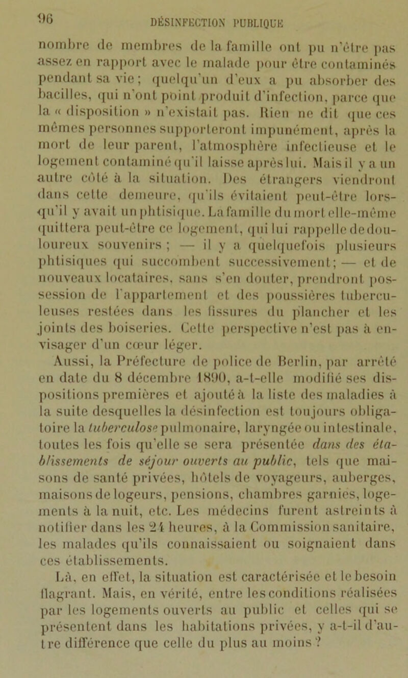 nombre de membres de la famille ont pu n’être pas assez en rapport avec le malade pour être contaminés pendant sa vie ; quelqu’un d’eux a pu absorber des bacilles, qui n ont point produit d'infection, parce que la « disposition » n’existait pas. Rien ne dit «pie ces mêmes personnes supporteront impunément, après la mort de leur parent, l’atmosphère infectieuse et le logement contaminé qu’il laisse après lui. Mais il y a un autre côté à la situation. Des étrangers viendront dans cette demeure, qu’ils évitaient peut-être lors- qu il y avait un phtisique. La famille du mortelle-même quittera peut-être ce logement, qui lui rappellededou- loureux souvenirs; — il y a quelquefois plusieurs phtisiques qui succombent successivement;— et de nouveaux locataires, sans s’en douter, prendront pos- session de l'appartement et des poussières tubercu- leuses restées dans les fissures du plancher et les joints des boiseries. Cette perspective n’est pas à en- visager d’un cœur léger. Aussi, la Préfecture de police de Berlin, par arrêté en date du 8 décembre 1890, a-t-elle modifié ses dis- positions premières et ajouté à la liste des maladies à la suite desquelles la désinfection est toujours obliga- toire la tuberculose pulmonaire, laryngée ou intestinale, toutes les fois qu’elle se sera présentée dans des éta- blissements de séjour ouverts au public, tels que mai- sons de santé privées, hôtels de voyageurs, auberges, maisons de logeurs, pensions, chambres garnies, loge- ments à la nuit, etc. Les médecins furent astreints à notifier dans les 2 i heures, à la Commission sanitaire, les malades qu’ils connaissaient ou soignaient dans ces établissements. Là, en effet, la situation est caractérisée et le besoin flagrant. Mais, en vérité, entre les conditions réalisées par les logements ouverts au public et celles qui se présentent dans les habitations privées, y a-t-il d’au- tre différence que celle du plus au moins ?