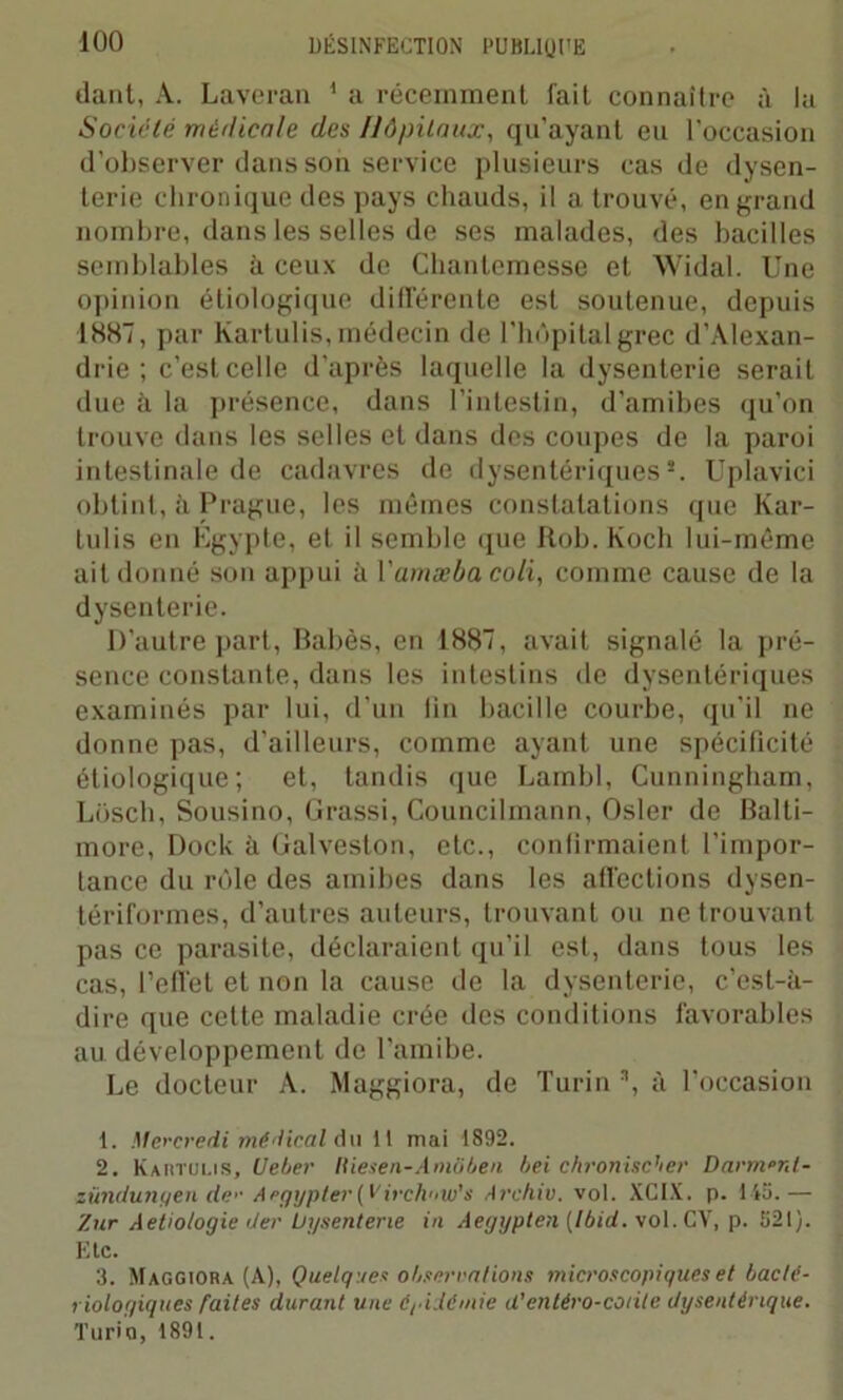 dant, A. Laveran 1 a récemment fait connaître à la Société médicale des Hôpitaux, qu’ayant eu l'occasion d’observer dans son service plusieurs cas de dysen- terie chronique des pays chauds, il a trouvé, en grand nombre, dans les selles de ses malades, des bacilles semblables à ceux de Chantemesse et Widal. Une opinion étiologique différente est soutenue, depuis 1887, par Kartulis, médecin de l'hôpital grec d’Alexan- drie ; c’est celle d’après laquelle la dysenterie serait due à la présence, dans l’intestin, d’amibes qu’on trouve dans les selles et dans des coupes de la paroi intestinale de cadavres de dysentériques8. Uplavici obtint, à Prague, les mêmes constatations que Kar- lulis en Egypte, et il semble que Rob. Koch lui-même ail donné son appui à Yamæbacoli, comme cause de la dysenterie. D'autre part, Babès, en 1887, avait signalé la pré- sence constante, dans les intestins de dysentériques examinés par lui, d’un lin bacille courbe, qu’il ne donne pas, d'ailleurs, comme ayant une spécificité étiologique; et, tandis que Lambl, Cunningham, Losch, Sousino, Grassi, Councilmann, Osler de Balti- more, Dock à Galveston, etc., confirmaient l’impor- tance du rôle des amibes dans les affections dysen- tériformes, d’autres auteurs, trouvant ou ne trouvant pas ce parasite, déclaraient qu'il est, dans tous les cas, l’effet et non la cause de la dysenterie, c’est-à- dire que cette maladie crée des conditions favorables au développement de l'amibe. Le docteur A. Maggiora, de Turin 3, à l’occasion t. Mercredi médical Au il mai 1892. 2. Kartulis, Uetier Iliesen-Amôben bei chronischer Darrnrrt- zündwiyen de'- Argypter(Virch'iW’s Archiv. vol. XCIX. p. 145.— Zur Aetiotogie der Dysenterie in Aegypten [Ibid. vol. CV, p. 521). Etc. 3. Maggiora (A), Quelques obsécrations microscopiques et bacté- riologiques faites durant une épidémie d’entéro-coiite dysentérique. Turin, 1891.