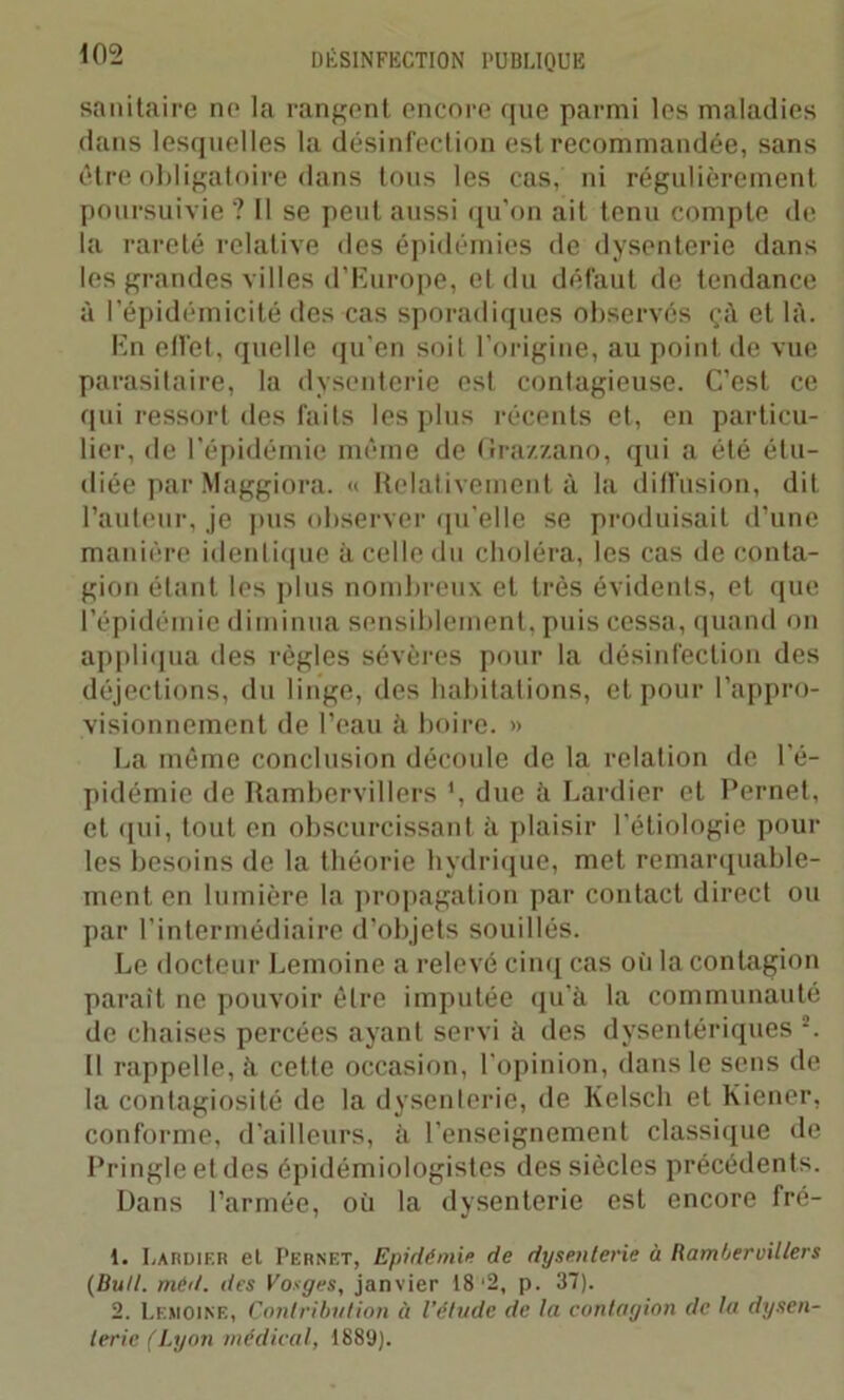 sanitaire ne la rangent encore que parmi les maladies dans lesquelles la désinfection est recommandée, sans être obligatoire dans tous les cas, ni régulièrement, poursuivie ? Il se peut aussi qu'on ait tenu compte de la rareté relative des épidémies de dysenterie dans les grandes villes d’Europe, et du défaut de tendance à l’épidémicité des cas sporadiques observés çà et là. En effet, quelle qu'en soit l’origine, au point de vue parasitaire, la dysenterie est contagieuse. C’est ce qui ressort des faits les plus récents et, en particu- lier, de l’épidémie même de Gra/.zano, qui a été étu- diée par Maggiora. « Relativement à la diffusion, dit l’auteur, je pus observer qu’elle se produisait d’une manière identique à celle du choléra, les cas de conta- gion étant les plus nombreux et très évidents, et que l’épidémie diminua sensiblement, puis cessa, quand on appliqua des règles sévères pour la désinfection des déjections, du linge, des habitations, et pour l’appro- visionnement de l’eau à boire. » La même conclusion découle de la relation de l'é- pidémie de Rambervillers *, due à Lardier et Pernet, et (pii, tout en obscurcissant à plaisir 1 étiologie poul- ies besoins de la théorie hydrique, met remarquable- ment en lumière la propagation par contact direct ou par l’intermédiaire d’objets souillés. Le docteur Lemoine a relevé cinq cas oii la contagion parait ne pouvoir être imputée qu’à la communauté de chaises percées ayant servi à des dysentériques 1 2. Il rappelle, à cette occasion, l'opinion, dans le sens de la contagiosité de la dysenterie, de Kelscli et Kiener, conforme, d’ailleurs, à l’enseignement classique de Pringle et des épidémiologistes des siècles précédents. Dans l’armée, où la dysenterie est encore fré- 1. Lardier et Pernet, Epidémie de dysenterie à Rambervillers (Bull. méd. des Vosges, janvier 18'2, p. 37). 2. Lemoine, Contribution à l’étude de la contagion de la dysen- terie (Lyon médical, 1889).