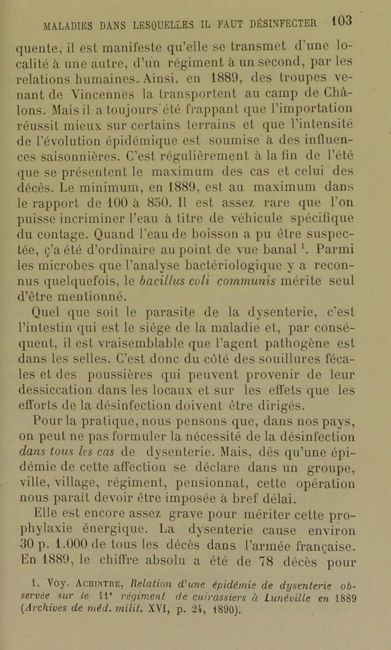 quente, il est manifeste qu’elle se transmet cl une lo- calité à une autre, d’un régiment à un second, par les relations humaines. Ainsi, en 1889, des troupes ve- nant de Vincennes la transportent au camp de Chà- lons. Mais il a toujours'été frappant que l’importation réussit mieux sur certains terrains et que l’intensité de l'évolution épidémique est soumise à des influen- ces saisonnières. C’est régulièrement à la fin de l’été cpie se présentent le maximum des cas et celui des décès. Le minimum, en 1889, est au maximum dans le rapport de 100 à 850. Il est assez rare que l’on puisse incriminer l’eau à litre de véhicule spécifique du contage. Quand l’eau de boisson a pu être suspec- tée, ç’aété d’ordinaire au point de vue banal '. Parmi les microbes que l’analyse bactériologique y a recon- nus quelquefois, le bacillus cuti commuais mérite seul d’être mentionné. Quel que soit le parasite de la dysenterie, c’est l’intestin qui est le siège de la maladie et, par consé- quent, il est vraisemblable que l’agent pathogène est dans les selles. C’est donc du côté des souillures féca- les et des poussières qui peuvent provenir de leur dessiccation dans les locaux et sur les effets que les efforts de la désinfection doivent être dirigés. Pour la pratique, nous pensons que, dans nos pays, on peut ne pas formuler la nécessité de la désinfection dans tous les cas de dysenterie. Mais, dès qu’une épi- démie de cette affection se déclare dans un groupe, ville, village, régiment, pensionnai, cette opération nous parait devoir être imposée à bref délai. Elle est encore assez grave pour mériter cette pro- phylaxie énergique. La dysenterie cause environ 30 p. 1.000 de tous les décès dans l’armée française. En 1889, le chiffre absolu a été de 78 décès pour 1. Voy. Aciiintre, Relation d'une épidémie de dysenterie ob- servée sur le 11* régiment de cuirassiers ù Lunéville en 1889 (Archives de méd. milit. XVI, p. 24, 1890).