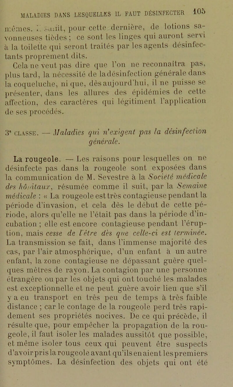 mêmes. .-miit, pour cette dernière, de lotions sa- vonneuses tièdes ; ce sont les linges qui auront ser\i à la Loilette qui seront traités par les agents désinfec- tants proprement dits. Cela ne veut pas dire que l’on ne reconnaîtra pas, plus tard, la nécessité de ladésinfection générale dans la coqueluche, nique, dès aujourd’hui, il ne puisse se présenter, dans les allures des épidémies de cette affection, des caractères qui légitimant l’application de ses procédés. 5’ classe. — Maladies qui n’exigent pas la désinfection générale. La rougeole. — Les raisons pour lesquelles on ne désinfecte pas dans la rougeole sont exposées dans la communication de M. Sevestre à la Société médicale des hôpitaux, résumée comme il suit, par la Semaine médicale : « La rougeole est très contagieuse pendant la période d’invasion, et cela dès le début de cette pé- riode, alors qu’elle ne l’était pas dans la période d’in- cubation ; elle est encore contagieuse pendant l’érup- tion, mais cesse de l'être des que celle-ci est terminée. La transmission se fait, dans l’immense majorité des cas, par l’air atmosphérique, d’un enfant à un autre enfant, la zone contagieuse ne dépassant guère quel- ques mètres de rayon. La contagion par une personne étrangère ou par les objets qui ont touché les malades est exceptionnelle et ne peut guère avoir lieu que s’il y a eu transport en très peu de temps à très faible distance ; car le contage de la rougeole perd très rapi- dement ses propriétés nocives. De ce qui précède, il résulte que, pour empêcher la propagation de la rou- geole, il faut isoler les malades aussitôt que possible, et même isoler tous ceux qui peuvent être suspecLs d’avoir pris la rougeole avant qu’ils en aient les premiers symptômes. La désinfection des objets qui ont été