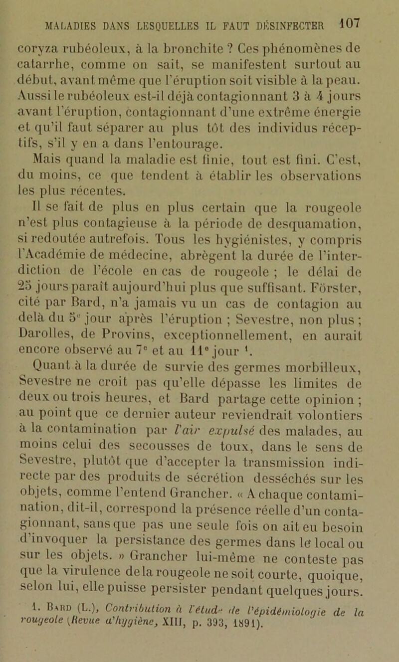 coryza rubéoleux, à la bronchite ? Ces phénomènes de catarrhe, comme on sait, se manifestent surtout au début, avant même que l’éruption soit visible à la peau. Aussi le rubéoleux est-il déjà contagionnant 3 à 4 jours avant l’éruption, contagionnant d’une extrême énergie et qu’il faut séparer au plus tôt des individus récep- tifs, s’il y en a dans l’entourage. Mais quand la maladie est finie, tout est fini. C'est, du moins, ce que tendent à établir les observations les plus récentes. Il se fait de plus en plus certain que la rougeole n’est plus contagieuse à la période de desquamation, si redoutée autrefois. Tous les hygiénistes, y compris l’Académie de médecine, abrègent la durée de l’inter- diction de l’école en cas de rougeole ; le délai de 25 jours paraît aujourd’hui plus que suffisant. Fôrster, cité par Bard, n’a jamais vu un cas de contagion au delà du 5 jour après l’éruption ; Sevestre, non plus ; Darolles, de Provins, exceptionnellement, en aurait encore observé au 7° et au 11° jour *. Quant à la durée de survie des germes morbilleux, Sevestre ne croit pas qu’elle dépasse les limites de deux ou trois heures, et Bard partage celte opinion ; au point que ce dernier auteur reviendrait volontiers a la contamination par l’air expulsé des malades, au moins celui des secousses de toux, dans le sens de Sevestre, plutôt que d’accepter la transmission indi- recte par des produits de sécrétion desséchés sur les objets, comme l’entend Grancher. « A chaque contami- nation, dit-il, correspond la présence réelle d’un conta- gionnant, sans que pas une seule lois on ait eu besoin d’invoquer la persistance des germes dans le local ou sur les objets. » Grancher lui-même ne conteste pas que la virulence delà rougeole ne soit courte, quoique, selon lui, ellepuisse persister pendant quelques jours. 1. UutD (L.), Contribution à Vétud- de l’épidémiologie de la rougeole [llevue a’hygiène, WW, p. 393, 1891).