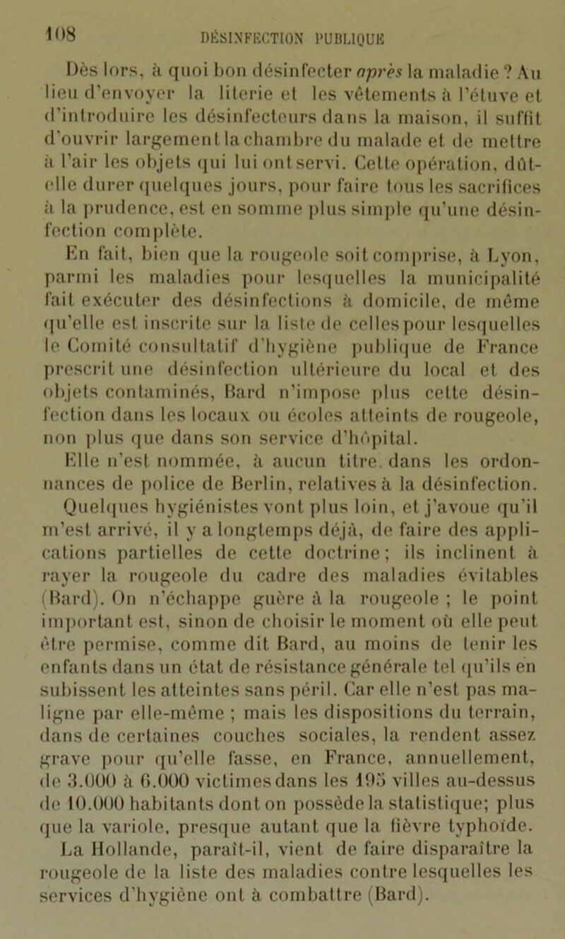 Dès lors, à quoi bon désinfecter après la maladie ? Au lieu d’envoyer la literie et les vêtements à l’étuve et d'introduire les désinfectcurs dans la maison, il suffît d'ouvrir largement lachambre du malade et de mettre à l’air les objets qui lui ont servi. Celle opération, dût- elle durer quelques jours, pour faire tous les sacrifices à la prudence, est en somme plus simple qu’une désin- fection complète. En fait, bien que la rougeole soit comprise, à Lyon, parmi les maladies pour lesquelles la municipalité fait exécuter des désinfections il domicile, de même qu’elle est inscrite sur la liste de celles pour lesquelles le Comité consultatif d’hygiène publique de France prescrit une désinfection ultérieure du local et des objets contaminés, Bard n’impose plus cette désin- fection dans les locaux ou écoles atteints de rougeole, non plus que dans son service d’hôpital. Elle n'est nommée, à aucun titre, dans les ordon- nances de police de Berlin, relatives A la désinfection. Quelques hygiénistes vont plus loin, et j’avoue qu’il m’est arrivé, il y a longtemps déjà, de faire des appli- cations partielles de cette doctrine; ils inclinent il rayer la rougeole du cadre des maladies évitables (Bard). On n’échappe guère à la rougeole ; le point important est, sinon de choisir le moment où elle peut être permise, comme dit Bard, au moins de tenir les enfants dans un état de résistance générale tel qu’ils en subissent les atteintes sans péril. Car elle n’est pas ma- ligne par elle-même ; mais les dispositions du terrain, dans de certaines couches sociales, la rendent assez grave pour qu’elle fasse, en France, annuellement, de 3.UU0 à G.000 victimes dans les 193 villes au-dessus de 10.000 habitants dont on possède la statistique; plus (jue la variole, presque autant que la fièvre typhoïde. La Hollande, paraît-il, vient de faire disparaître la rougeole de la liste des maladies contre lesquelles les services d'hygiène ont à combattre (Bard).
