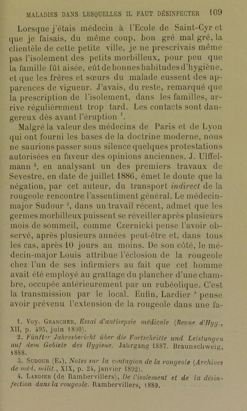 Lorsque j’étais médecin à l’Ecole de Sainl-Cyr el que je Faisais, du même coup, bon gré mal gré, la clientèle de celle petite ville, je ne prescrivais même pas l’isolement des petits morbilleux, pour peu que la famille fût aisée, eût de bonûes habitudes d’hygiène, et que les frères et sœurs du malade eussent des ap- parences de vigueur. J’avais, du reste, remarqué (pie la prescription de l’isolement, dans les familles, ar- rive régulièrement trop tard. Les contacts sont dan- gereux dès avant l’éruption \ Malgré la valeur des médecins de Paris et de Lyon qui ont fourni les bases de la doctrine moderne, nous ne saurions passer sous silence quelques protestations autorisées en faveur des opinions anciennes. J. Ulffel- mann 1 2 3, en analysant un des premiers travaux de Sevestre, en date de juillet 1880, émet le doute que la négation, par cet auteur, du transport indirect de la rougeole rencontre l’assentiment général. Le médecin- major Sudour \ dans un travail récent, admet que les germes morbilleux puissent se réveiller après plusieurs mois de sommeil, comme Czernicki pense l’avoir ob- servé, après plusieurs années peut-être et, dans tous les cas, après 10 jours au moins. Üe son côté, le mé- decin-major Louis attribue l’éclosion de la rougeole chez l’un de ses infirmiers au fait que cet homme avait été employé au grattage du plancher d’une cham- bre, occupée antérieurement par un rubéolique. C’est la transmission par le local. Enfin, Lardier 4 pense avoir prévenu l’extension de la rougeole dans une fa- 1. Voy. Grancher, Essai d’antisepsie médicale (Revue d’Hug., XII, p. 493, juin 1890). 2. Fünfter Jahresbericht über die Fortschritte und Leistungen auf dem Gebiete des llygiene. Jalirgang 1887. Uraunschweiji, 1888. 3. Sudour (E.), Noies sur la contagion de la rougeole {Archives de méd. milit., XIX, p. 24, janvier 1892). 4. Lardier (de Uambervitlers), l)e l'isolement et de la désin- fection dans la rougeole. Rambervillers, 1 889.