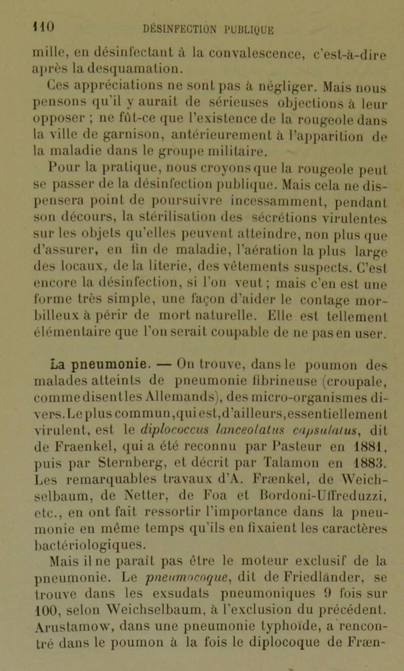 mille, en désinfectant à la convalescence, c’est-à-dire après la desquamation. Ces appréciations ne sont pas à négliger. Mais nous pensons qu'il y aurait de sérieuses objections à leur opposer ; ne fût-ce que l’existence de la rougeole dans la ville de garnison, antérieurement à l’apparition de la maladie dans le groupe militaire. Pour la pratique, nous croyons que la rougeole peut se passer de la désinfection publique. Mais cela ne dis- pensera point de poursuivre incessamment, pendant son décours, la stérilisation des sécrétions virulentes sur les objets qu’elles peuvent atteindre, non plus que d’assurer, en fin de maladie, l’aération la plus large des locaux, de la literie, des vêtements suspects. C’est encore la désinfection, si l’on veut; mais c’en est une forme très simple, une façon d’aider le contage mor- billeux à périr de mort naturelle. Elle est tellement élémentaire que l’on serait coupable de ne pasen user. La pneumonie. — On trouve, dans le poumon des malades atteints de pneumonie fibrineuse (croupale, comme disentles Allemands), des micro-organismes di- vers. Le plus commun,qui est, d’ailleurs, essentiellement virulent, est le diplococcus lanceolalus capsulalus, dit de Fraenkel, qui a été reconnu par Pasteur en 1881, puis par Sternberg, et décrit par Talamon en 1883. Les remarquables travaux d’A. Fraenkel, de Weicli- selbaum, de Netter, de Foa et Bordoni-Uffreduzzi, etc., en ont fait ressortir l’importance dans la pneu- monie en môme temps qu’ils en fixaient les caractères bactériologiques. Mais il ne parait pas être le moteur exclusif de la pneumonie. Le pneumocoque, dit de Friedlànder, se trouve dans les exsudats pneumoniques 9 fois sur 100, selon Weichselbaum, à l’exclusion du précédent. Arustamow, dans une pneumonie typhoïde, a rencon- tré dans le poumon à la fois le diplocoque de Fræn-