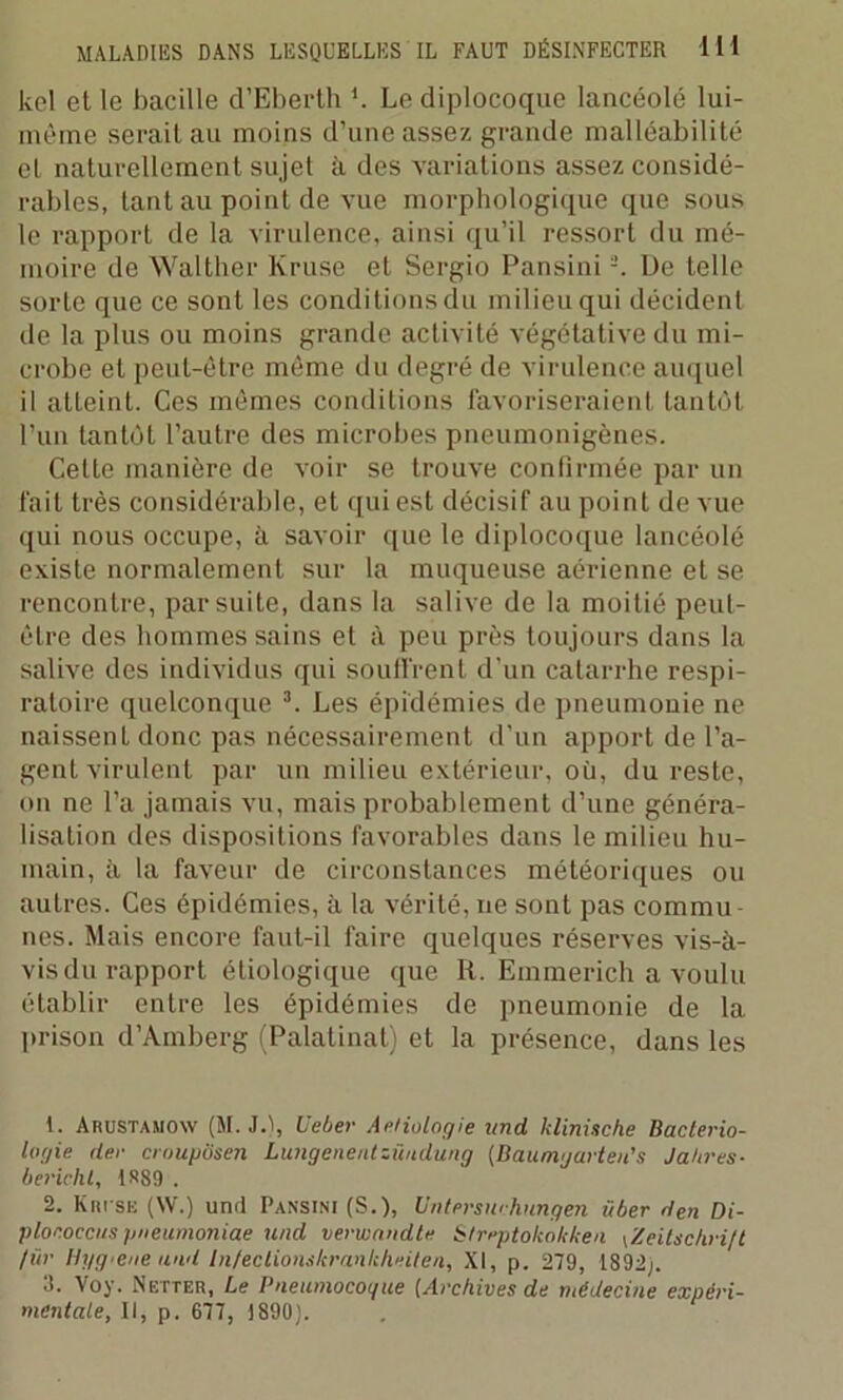 kel et le bacille d’Eberth *. Le diplocoquc lancéolé lui- mèrne serait au moins d’une assez grande malléabilité et naturellement sujet à des variations assez considé- rables, tant au point de vue morphologique que sous le rapport de la virulence, ainsi qu’il ressort du mé- moire de Walther Kruse et Sergio Pansini1 2. De telle sorte que ce sont les conditions du milieu qui décident de la plus ou moins grande activité végétative du mi- crobe et peut-être même du degré de virulence auquel il atteint. Ces mêmes conditions favoriseraient tantôt l’un tantôt l’autre des microbes pneumonigènes. Cette manière de voir se trouve confirmée par un fait très considérable, et qui est décisif au point de vue qui nous occupe, à savoir que le diplocoque lancéolé existe normalement sur la muqueuse aérienne et se rencontre, par suite, dans la salive de la moitié peut- être des hommes sains et à peu près toujours dans la salive des individus qui souffrent d’un catarrhe respi- ratoire quelconque 3. Les épidémies de pneumonie ne naissent donc pas nécessairement d’un apport de l’a- gent virulent par un milieu extérieur, où, du reste, on ne l’a jamais vu, mais probablement d’une généra- lisation des dispositions favorables dans le milieu hu- main, à la faveur de circonstances météoriques ou autres. Ces épidémies, à la vérité, ne sont pas commu- nes. Mais encore faut-il faire quelques réserves vis-à- vis du rapport étiologique que It. Emmerich a voulu établir entre les épidémies de pneumonie de la prison d’Amberg (Palatinat) et la présence, dans les 1. Arustamow (M. J.), U cher Aetiologie und klinüche Bactério- logie der croupôsen Lungenentzüudung {Baumgarten’s Jahres- berichl, 1889 . 2. Krise (NV.) und Pansini (S.), Untersmhungen über den Di- plonoccus pneumoniae und verwandte Streptokokken (Zeitschrift /tir Ih/g.ene and Infeclionskrankheiten, XI, p. 279, 1892;. 3. Voy. Netter, Le Pneumocogue [Archives de médecine expéri- mentale, II, p. 677, 1890).