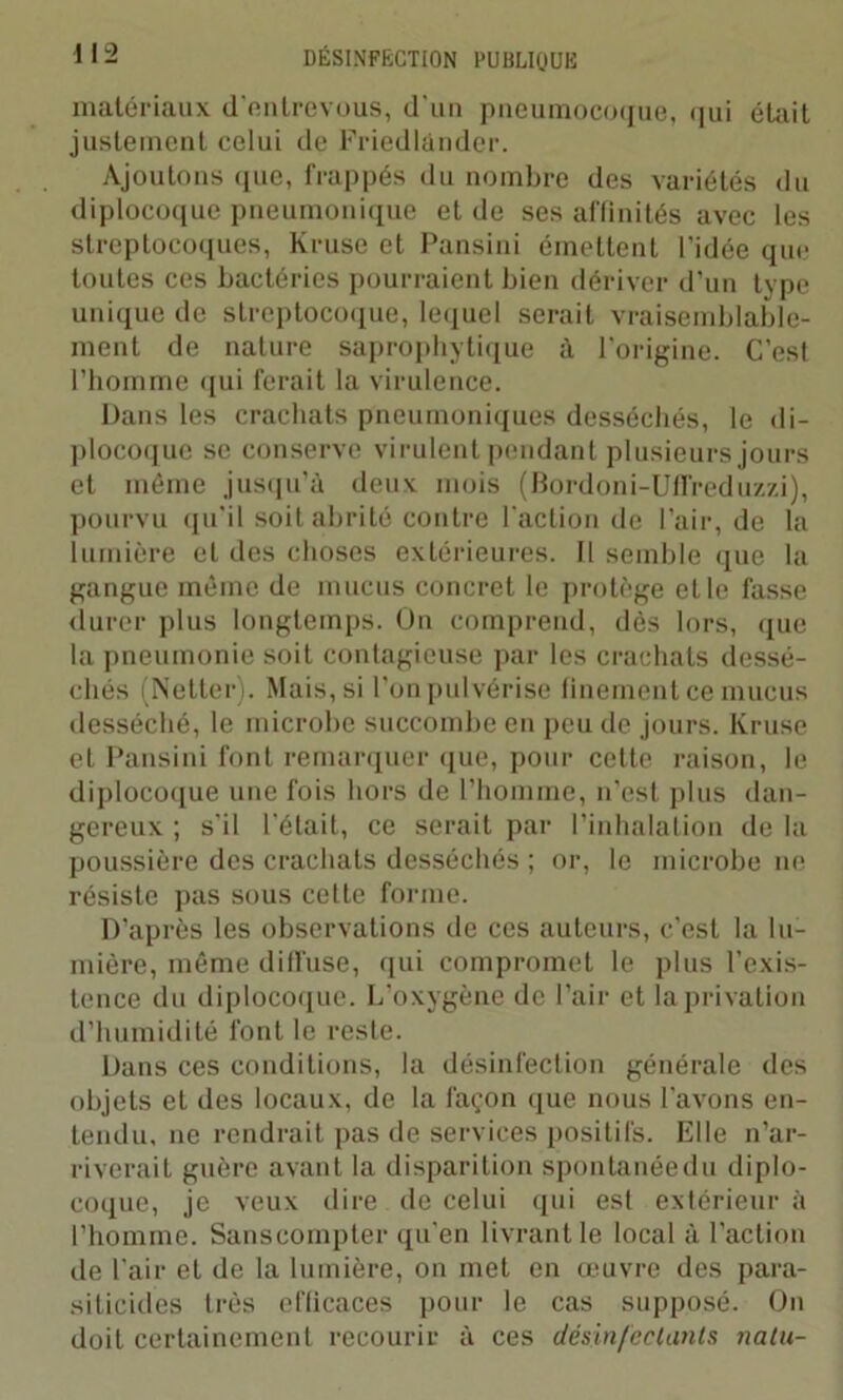matériaux d'entrevous, d’un pneumocoque, qui était justement celui de Friedlànder. Ajoutons que, frappés du nombre des variétés du diplocoque pneumonique et de ses affinités avec les streptocoques, Kruse et Pansini émettent l’idée que toutes ces bactéries pourraient bien dériver d’un type unique de streptocoque, lequel serait vraisemblable- ment de nature saprophytique à l’origine. C’est l’homme qui ferait la virulence. Dans les crachats pneumoniques desséchés, le di- plocoque se conserve virulent pendant plusieurs jours et même jusqu'à deux mois (Bordoni-Ufïreduzzi), pourvu qu'il soit abrité contre l’action de l’air, de la lumière et des choses extérieures. Il semble que la gangue même de mucus concret le protège et le fasse durer plus longtemps. On comprend, dès lors, que la pneumonie soit contagieuse par les crachats dessé- chés (Netter). Mais, si l’on pulvérise finement ce mucus desséché, le microbe succombe en peu de jours. Kruse et Pansini font remarquer que, pour cette raison, le diplocoque une fois hors de l’homme, n'est plus dan- gereux ; s’il l’était, ce serait par l’inhalation de la poussière des crachats desséchés ; or, le microbe ne résiste pas sous cette forme. D’après les observations de ces auteurs, c’est la lu- mière, même diffuse, qui compromet le plus l’exis- tence du diplocoque. L’oxygène de Pair et la privation d’humidité font le reste. Dans ces conditions, la désinfection générale des objets et des locaux, de la façon que nous Pavons en- tendu, ne rendrait pas de services positifs. Elle n’ar- riverait guère avant la disparition spontanée du diplo- coque, je veux dire de celui qui est extérieur à l’homme. Sanscompter qu’en livrant le local à l'action de Pair et de la lumière, on met en œuvre des para- siticides très efficaces pour le cas supposé. On doit certainement recourir à ces désinfectants natu-