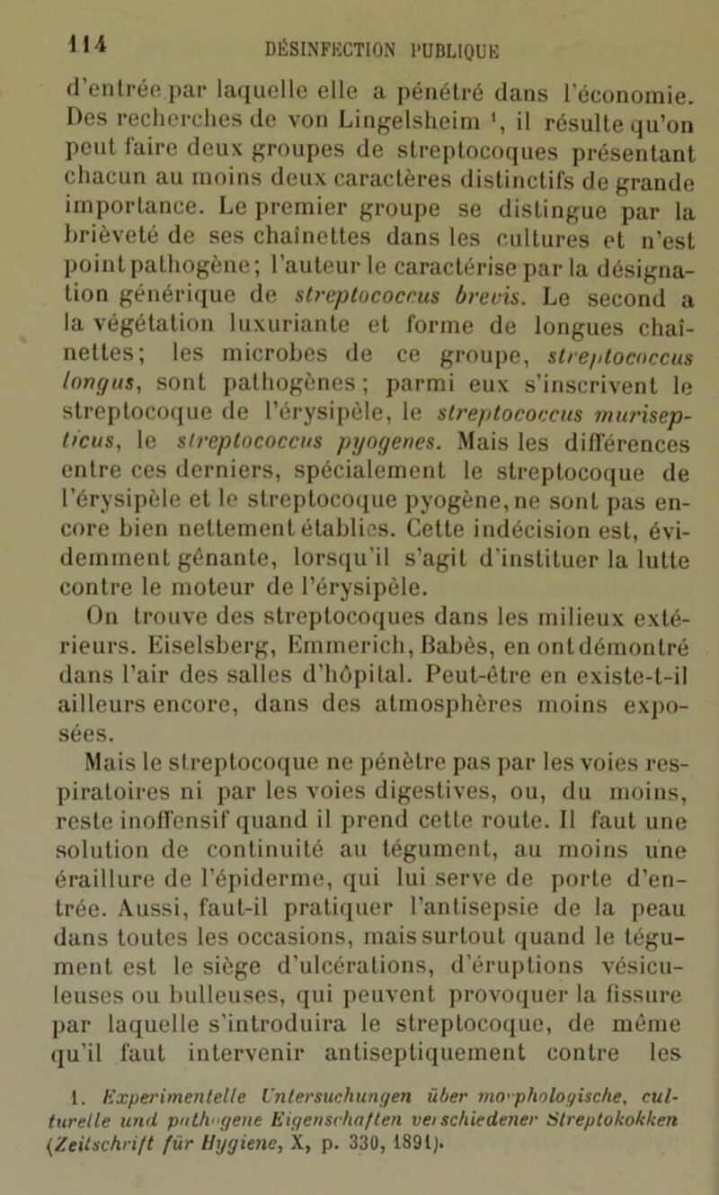 d’entrée par laquelle elle a pénétré dans l’économie. Des recherches de von Lingelsheim *, il résulte qu’on peut faire deux groupes de streptocoques présentant chacun au moins deux caractères distinctifs de grande importance. Le premier groupe se distingue par la brièveté de ses chaînettes dans les cultures et n’est point pathogène; l’auteur le caractérise par la désigna- tion générique de streptococcus brevis. Le second a la végétation luxuriante et forme de longues chaî- nettes; les microbes de ce groupe, streptococcus iongus, sont pathogènes; parmi eux s’inscrivent le streptocoque de l’érysipèle, le streptococcus miaisep- ticus, le streptococcus pyogenes. Mais les différences entre ces derniers, spécialement le streptocoque de l’érysipèle et le streptocoque pyogène, ne sont pas en- core bien nettement établies. Cette indécision est, évi- demment gênante, lorsqu’il s'agit d’instituer la lutte contre le moteur de l’érysipèle. On trouve des streptocoques dans les milieux exté- rieurs. Eiselsberg, Emmerich, Babès, en ontdémontré dans l’air des salles d’hôpital. Peut-être en existe-t-il ailleurs encore, dans des atmosphères moins expo- sées. Mais le streptocoque ne pénètre pas par les voies res- piratoires ni par les voies digestives, ou, du moins, reste inoffensif quand il prend cette route. Il faut une solution de continuité au tégument, au moins une éraillure de l’épiderme, qui lui serve de porte d’en- trée. Aussi, faut-il pratiquer l’antisepsie de la peau dans toutes les occasions, mais surtout quand le tégu- ment est le siège d’ulcérations, d’éruptions vésicu- leuses ou bulleuses, qui peuvent provoquer la fissure par laquelle s’introduira le streptocoque, de même qu’il faut intervenir antiseptiquement contre les 1. Experimentelte Untersuchungen über mcrphologische, cul- turelle unit ptithi'gene Eigenschaften vei schie dater Streptokokken (Zeitschri/t fur Hygiène, X, p. 330, 1391).