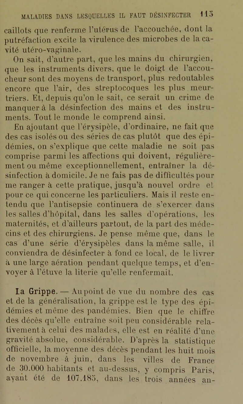 caillots que renferme l’utérus de l'accouchée, dont la putréfaction excite la virulence des microbes de la ca- vité utéro-vaginale. On sait, d’autre part, que les mains du chirurgien, que les instruments divers, que le doigt de l’accou- cheur sont des moyens de transport, plus redoutables encore que l’air, des streptocoques les plus meur- triers. Et, depuis qu’on le sait, ce serait un crime de manquer à la désinfection des mains et des instru- ments. Tout le monde le comprend ainsi. En ajoutant que l’érysipèle, d’ordinaire, ne fait que des cas isolés ou des séries de cas plutôt que des épi- démies, on s’explique que cette maladie ne soit pas comprise parmi les affections qui doivent, régulière- ment ou même exceptionnellement, entraîner la dé- sinfection à domicile. Je ne fais pas de difficultés pom- me ranger à cette pratique, jusqu’à nouvel ordre et pour ce qui concerne les particuliers. Mais il reste en- tendu que l’antisepsie continuera de s’exercer dans les salles d’hôpital, dans les salles d’opérations, les maternités, et d’ailleurs partout, de la part des méde- cins et des chirurgiens. Je pense même que, dans le cas d’une série d’érysipèles dans la même salle, il conviendra de désinfecter à fond ce local, de le livrer à une large aération pendant quelque temps, et d’en- voyer à l’étuve la literie qu’elle renfermait. la Grippe. — Au point de vue du nombre des cas et de la généralisation, la grippe est le type des épi- démies et même des pandémies. Bien que le chiffre des décès qu’elle entraîne soit peu considérable rela- tivement à celui des malades, elle est en réalité d’une gravité absolue, considérable. D’après la statistique officielle, la moyenne des décès pendant les huit mois de novembre à juin, dans les villes de France de 30.000 habitants et au-dessus, y compris Paris, ayant été de 107.185, dans les trois années an-