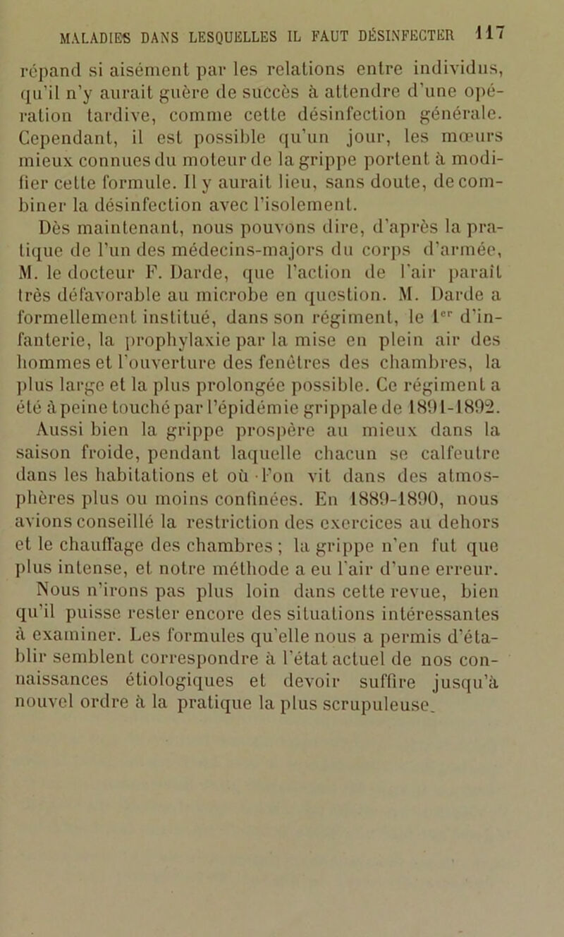 répand si aisément par les relations entre individus, qu’il n’y aurait guère de succès à attendre d’une opé- ration tardive, comme cette désinfection générale. Cependant, il est possible qu’un jour, les mœurs mieux connues du moteur de la grippe portent à modi- fier cette formule. Il y aurait lieu, sans doute, de com- biner la désinfection avec l’isolement. Dès maintenant, nous pouvons dire, d’après la pra- tique de l’un des médecins-majors du corps d'armée, M. le docteur F. Darde, que l’action de l’air parait très défavorable au microbe en question. M. Darde a formellement institué, dans son régiment, le 1er d’in- fanterie, la prophylaxie par la mise en plein air des hommes et l’ouverture des fenêtres des chambres, la plus large et la plus prolongée possible. Ce régiment a été à peine touché par l’épidémie grippale de 1891-1892. Aussi bien la grippe prospère au mieux dans la saison froide, pendant laquelle chacun se calfeutre dans les habitations et où l’on vit dans des atmos- phères plus ou moins confinées. En 1889-1890, nous avions conseillé la restriction des exercices au dehors et le chauffage des chambres ; la grippe n’en fut que plus intense, et notre méthode a eu l’air d’une erreur. Nous n’irons pas plus loin dans celte revue, bien qu’il puisse rester encore des situations intéressantes à examiner. Les formules qu’elle nous a permis d’éta- blir semblent correspondre à l’état actuel de nos con- naissances étiologiques et devoir suffire jusqu’à nouvel ordre à la pratique la plus scrupuleuse.