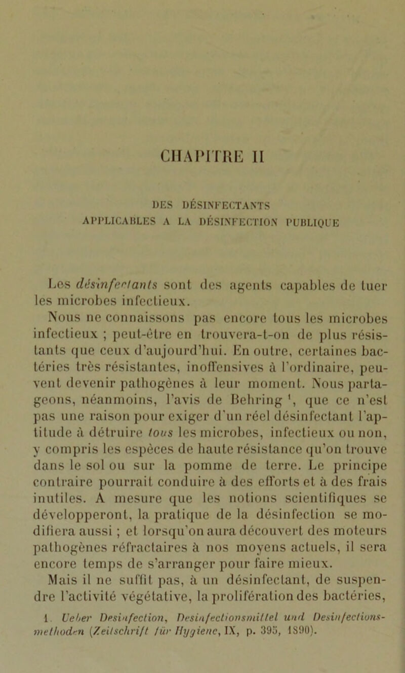 CHAPITRE II DES DÉSINFECTANTS APPLICABLES A LA DÉSINFECTION PUBLIQUE Los désinfectants sont des agents capables de tuer les microbes infectieux. Nous ne connaissons pas encore tous les microbes infectieux ; peut-être en trouvera-t-on de plus résis- tants que ceux d’aujourd’hui. En outre, certaines bac- téries très résistantes, inoffensives à l’ordinaire, peu- vent devenir pathogènes à leur moment. Nous parta- geons, néanmoins, l’avis de Behring ', que ce n’est pas une raison pour exiger d'un réel désinfectant l'ap- titude à détruire tous les microbes, infectieux ou non, y compris les espèces de haute résistance qu’on trouve dans le sol ou sur la pomme de terre. Le principe contraire pourrait conduire à des efforts et à des frais inutiles. A mesure que les notions scientifiques se développeront, la pratique de la désinfection se mo- difiera aussi ; et lorsqu’on aura découvert des moteurs pathogènes réfractaires à nos moyens actuels, il sera encore temps de s’arranger pour faire mieux. Mais il ne suffit pas, à un désinfectant, de suspen- dre l’activité végétative, la prolifération des bactéries, 1 Ueber Désinfection, Desinfectionsmillel und Desinfectiuns- methodr-n [Zeitschrift tür Hygiène, IX, p. 393, 1S90).
