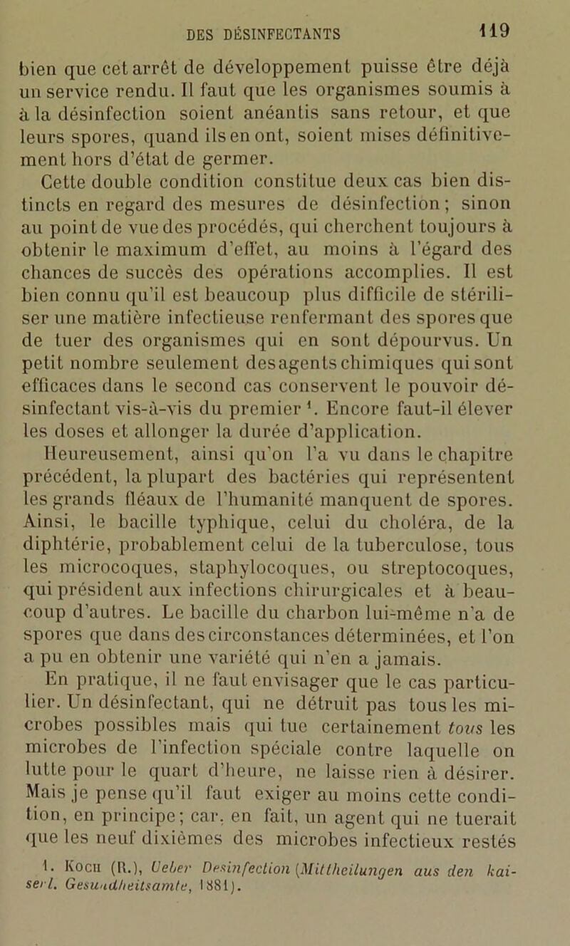bien que cet arrêt de développement puisse être déjà un service rendu. Il faut que les organismes soumis à à la désinfection soient anéantis sans retour, et que leurs spores, quand ils en ont, soient mises définitive- ment hors d’état de germer. Cette double condition constitue deux cas bien dis- tincts en regard des mesures de désinfection; sinon au point de vue des procédés, qui cherchent toujours à obtenir le maximum d’effet, au moins à l’égard des chances de succès des opérations accomplies. Il est bien connu qu’il est beaucoup plus difficile de stérili- ser une matière infectieuse renfermant des spores que de tuer des organismes qui en sont dépourvus. Un petit nombre seulement desagenls chimiques qui sont efficaces dans le second cas conservent le pouvoir dé- sinfectant vis-à-vis du premier Encore faut-il élever les doses et allonger la durée d’application. Heureusement, ainsi qu’on l’a vu dans le chapitre précédent, la plupart des bactéries qui représentent les grands fléaux de l’humanité manquent de spores. Ainsi, le bacille typhique, celui du choléra, de la diphtérie, probablement celui de la tuberculose, tous les microcoques, staphylocoques, ou streptocoques, qui président aux infections chirurgicales et à beau- coup d’autres. Le bacille du charbon lui-même n'a de spores que dans des circonstances déterminées, et l’on a pu en obtenir une variété qui n’en a jamais. En pratique, il ne faut envisager que le cas particu- lier. Un désinfectant, qui ne détruit pas tous les mi- crobes possibles mais qui tue certainement tous les microbes de l’infection spéciale contre laquelle on lutte pour le quart d’heure, ne laisse rien à désirer. Mais je pense qu’il faut exiger au moins cette condi- tion, en principe; car, en fait, un agent qui ne tuerait que les neuf dixièmes des microbes infectieux restés I. Kocii (R.), Veier Desinfection [Mittheilungen aus den kai- sei l. Gesu'id/ieitsamtu, 1881 ).