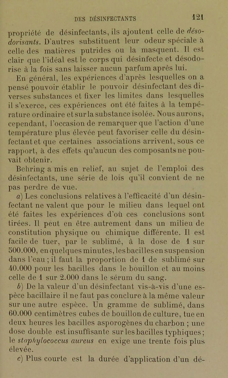 propriété de désinfectants, ils ajoutent celle de déso- dorisants. D'autres substituent leur odeur spéciale à celle des matières putrides ou la masquent. Il est clair que l’idéal est le corps qui désinfecte et désodo- rise à la fois sans laisser aucun parfum après lui. En général, les expériences d’après lesquelles on a pensé pouvoir établir le pouvoir désinfectant des di- verses substances et fixer les limites dans lesquelles il s’exerce, ces expériences ont été faites à la tempé- rature ordinaire et sur la substance isolée. Nous aurons, cependant, l’occasion de remarquer que l’action d’une température plus élevée peut favoriser celle du désin- fectant et que certaines associations arrivent, sous ce rapport, à des effets qu’aucun des composants ne pou- vait obtenir. Behring a mis en relief, au sujet de l’emploi des désinfectants, une série de lois qu’il convient de ne pas perdre de vue. a) Les conclusions relatives à l’efficacité d’un désin- fectant ne valent que pour le milieu dans lequel ont été faites les expériences d’où ces conclusions sont tirées. 11 peut en être autrement dans un milieu de constitution physique ou chimique différente. Il est facile de tuer, par le sublimé, à la dose de 1 sur 500.000, en quelques minutes, lesbacilles en suspension dans l’eau ; il faut la proportion de 1 de sublimé sur 40.000 pour les bacilles dans le bouillon et au moins celle de 1 sur 2.000 dans le sérum du sang. b) De la valeur d'un désinfectant vis-à-vis d’une es- pèce bacillaire il ne faut pas conclure à la même valeur sur une autre espèce. Un gramme de sublimé, dans 60.000 centimètres cubes de bouillon de culture, tue en deux heures les bacilles asporogènes du charbon ; une dose double est insuffisante sur lesbacilles typhiques; le stnphylococcus aureus en exige une trente fois plus élevée. c) Plus courte est la durée d’application d’un dé-