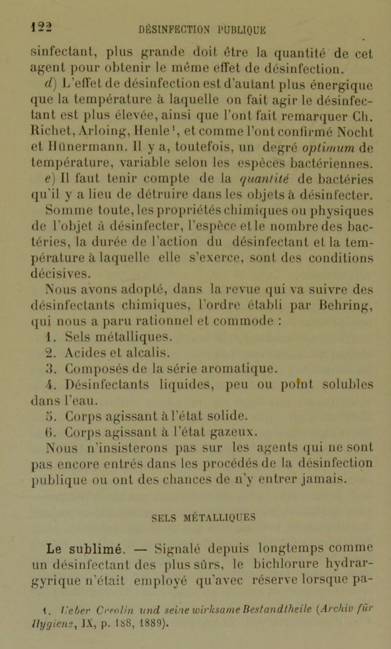 sinfectant, plus grande doit être la quantité de cet agent pour obtenir le même effet de désinfection. d) L’effet de désinfection est d’autant plus énergique que la température à laquelle on fait agir le désinfec- tant est plus élevée, ainsi que l'ont fait remarquer Ch. Richet, Arloing, llenle1, et comme l’ont confirmé Noclit et Htlnermann. 11 y a, toutefois, un degré optimum de température, variable selon les espèces bactériennes. e) Il faut tenir compte de la quantité de bactéries qu’il y a lieu de détruire dans les objets à désinfecter. Somme toute, les propriétés chimiques ou physiques de l’objet à désinfecter, l’espèce etle nombre des bac- téries, la durée de l’action du désinfectant et la tem- pérature à laquelle elle s’exerce, sont des conditions décisives. Nous avons adopté, dans la revue qui va suivre des désinfectants chimiques, l’ordre établi par Behring, qui nous a paru rationnel et commode : 1. Sels métalliques. 2. Acides et alcalis. 3. Composés de la série aromatique. 4. Désinfectants liquides, peu ou point solubles dans l’eau. 5. Corps agissant à l’état solide. (>. Corps agissant à l’état gazeux. Nous n’insisterons pas sur les agents (pii ne sont pas encore entrés dans les procédés de la désinfection publique ou ont des chances de n’y entrer jamais. SELS MÉTALLIQUES Le sublimé. — Signalé depuis longtemps comme un désinfectant des plus sûrs, le bichlorure hydrar- gyrique n'était employé qu'avec réserve lorsque pa- I. l'e/jer Crenlin itnd seine wirksame Bestandlheile (Archiu für llygicn?, IX, p. IsS, 1889).