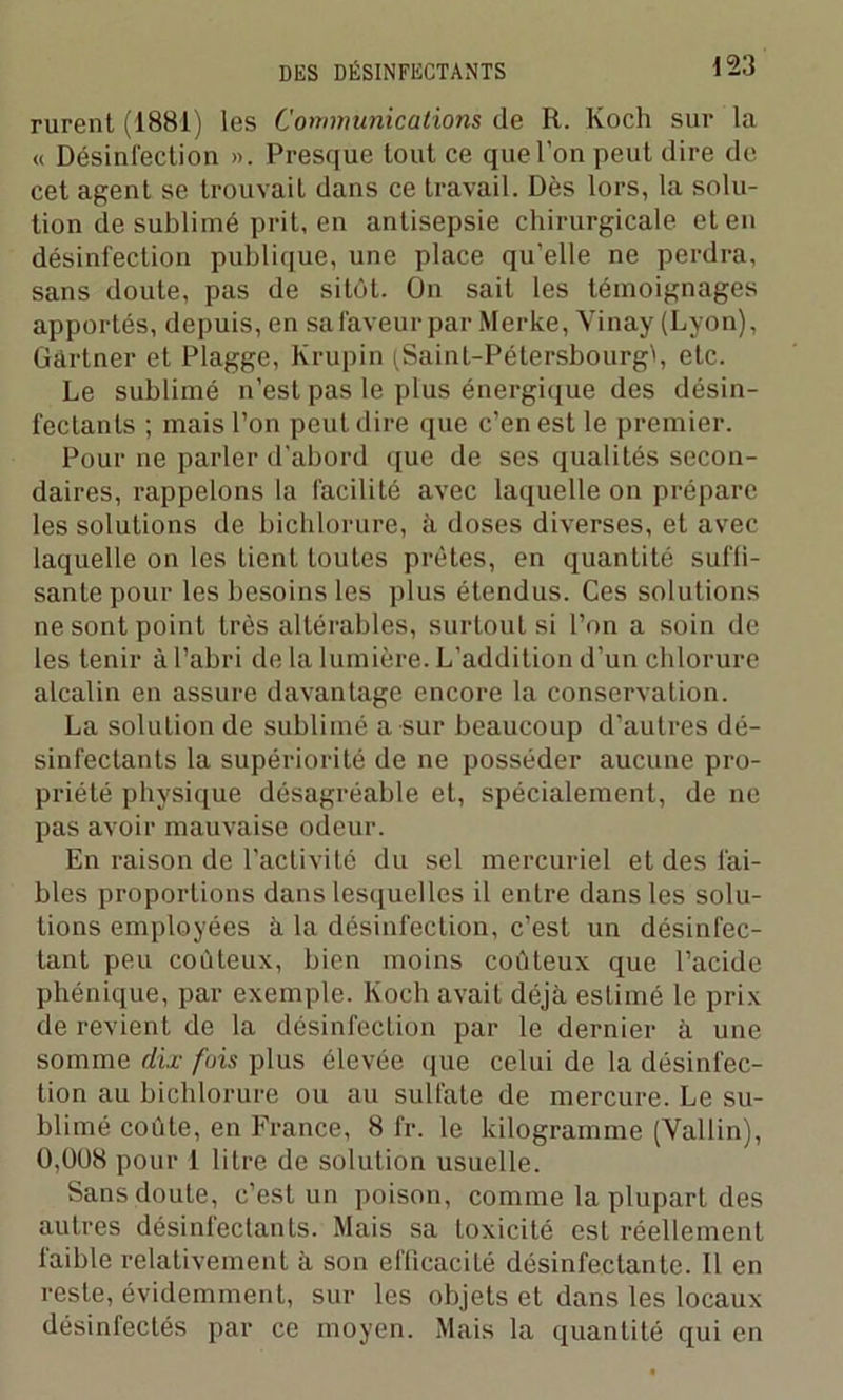 rurent (1881) les Communications de R. Koch sur la « Désinfection ». Presque tout ce que l’on peut dire de cet agent se trouvait dans ce travail. Dès lors, la solu- tion de sublimé prit, en antisepsie chirurgicale et en désinfection publique, une place qu’elle ne perdra, sans doute, pas de sitôt. On sait les témoignages apportés, depuis, en sa faveur par Merke, Vinay (Lyon), Gartner et Plagge, Krupin (Saint-Pétersbourg^, etc. Le sublimé n’est pas le plus énergique des désin- fectants ; mais l’on peut dire que c’en est le premier. Pour ne parler d’abord que de ses qualités secon- daires, rappelons la facilité avec laquelle on prépare les solutions de biclilorure, à doses diverses, et avec laquelle on les lient toutes prêtes, en quantité suffi- sante pour les besoins les plus étendus. Ces solutions ne sont point très altérables, surtout si l’on a soin de les tenir à l’abri de la lumière. L’addition d’un chlorure alcalin en assure davantage encore la conservation. La solution de sublimé a-sur beaucoup d’autres dé- sinfectants la supériorité de ne posséder aucune pro- priété physique désagréable et, spécialement, de ne pas avoir mauvaise odeur. En raison de l’activité du sel mercuriel et des fai- bles proportions dans lesquelles il entre dans les solu- tions employées à la désinfection, c’est un désinfec- tant peu coûteux, bien moins coûteux que l’acide phénique, par exemple. Koch avait déjà estimé le prix de revient de la désinfection par le dernier à une somme dix fois plus élevée que celui de la désinfec- tion au biclilorure ou au sulfate de mercure. Le su- blimé coûte, en France, 8 fr. le kilogramme (Vallin), Ü,0U8 pour 1 litre de solution usuelle. Sans doute, c’est un poison, comme la plupart des autres désinfectants. Mais sa toxicité est réellement faible relativement à son efficacité désinfectante. 11 en reste, évidemment, sur les objets et dans les locaux désinfectés par ce moyen. Mais la quantité qui en