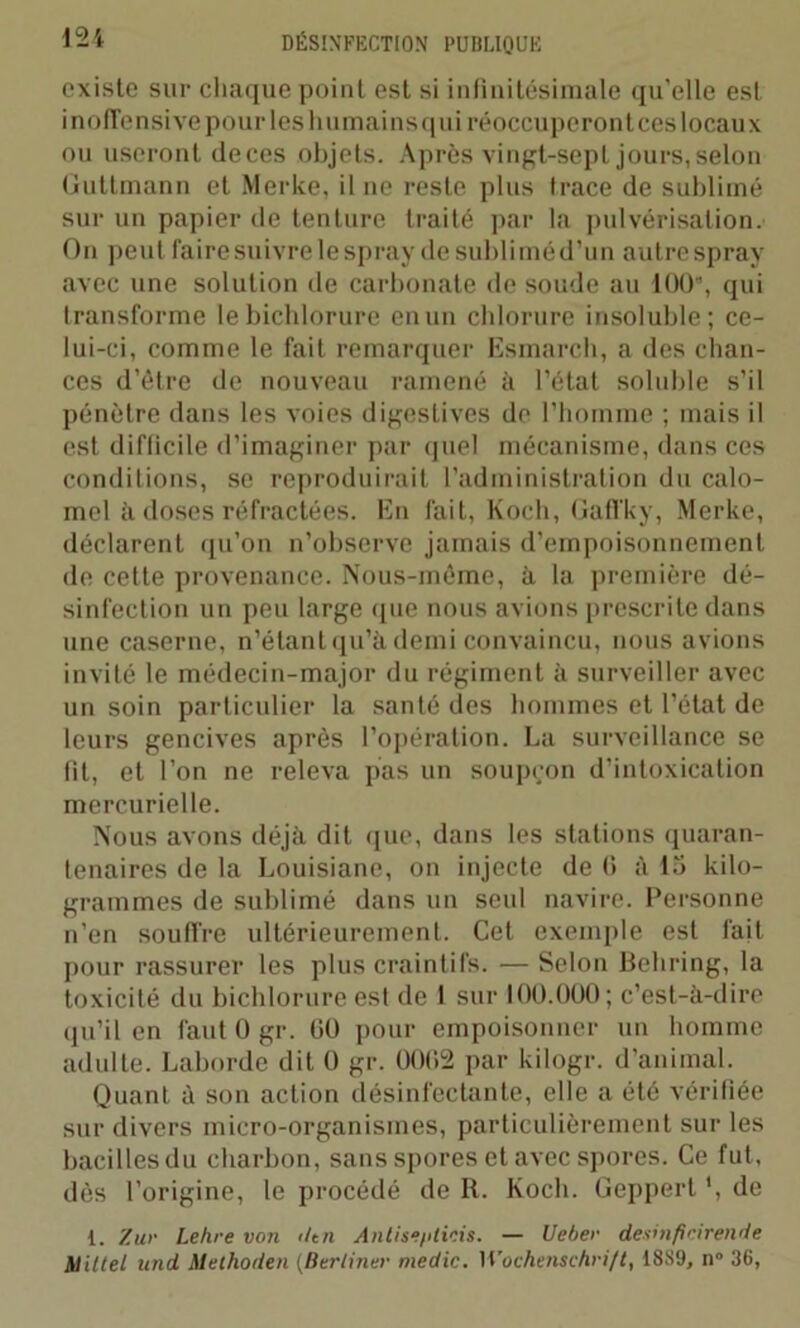 existe sur chaque point est si infinitésimale qu'elle est inofTensive pour les humains qui réoccuperont ces locaux ou useront de ces objets. Après vingt-sept jours, selon Guttmann et Merke, il ne reste plus trace de sublimé sur un papier de tenture traité par la pulvérisation. On peut faire suivre le spray de sublimé d’un autre spray avec une solution de carbonate de soude au 100% qui transforme le bichlorure en un chlorure insoluble; ce- lui-ci, comme le fait remarquer Esmarch, a des chan- ces d’être de nouveau ramené à l’état soluble s’il pénètre dans les voies digestives de l’homme ; mais il est difficile d’imaginer par quel mécanisme, dans ces conditions, se reproduirait l’administration du calo- mel à doses réfractées. En fait, Koch, Gaffky, Merke, déclarent qu’on n’observe jamais d’empoisonnement de cette provenance. Nous-même, à la première dé- sinfection un peu large que nous avions prescrite dans une caserne, n’étant qu’à demi convaincu, nous avions invité le médecin-major du régiment à surveiller avec un soin particulier la santé des hommes et l’état de leurs gencives après l’opération. La surveillance se fit, et l’on ne releva pas un soupçon d’intoxication mercurielle. Nous avons déjà dit que, dans les stations quaran- tenaires de la Louisiane, on injecte de G à 15 kilo- grammes de sublimé dans un seul navire. Personne n’en souffre ultérieurement. Cet exemple est fait pour rassurer les plus craintifs. — Selon Behring, la toxicité du bichlorure est de 1 sur 100.000; c’est-à-dire qu’il en faut 0 gr. 00 pour empoisonner un homme adulte. Laborde dit 0 gr. 0002 par kilogr. d’animal. Quant à son action désinfectante, elle a été vérifiée sur divers micro-organismes, particulièrement sur les bacilles du charbon, sans spores et avec spores. Ce fut, dès l’origine, le procédé de R. Koch. Geppert ', de 1. Zur Lehre von iltn Antise/iticis. — U cher desitificirende Aliltel und Methoden (Berliner medic. Wochenschrift, 1889, n° 36,
