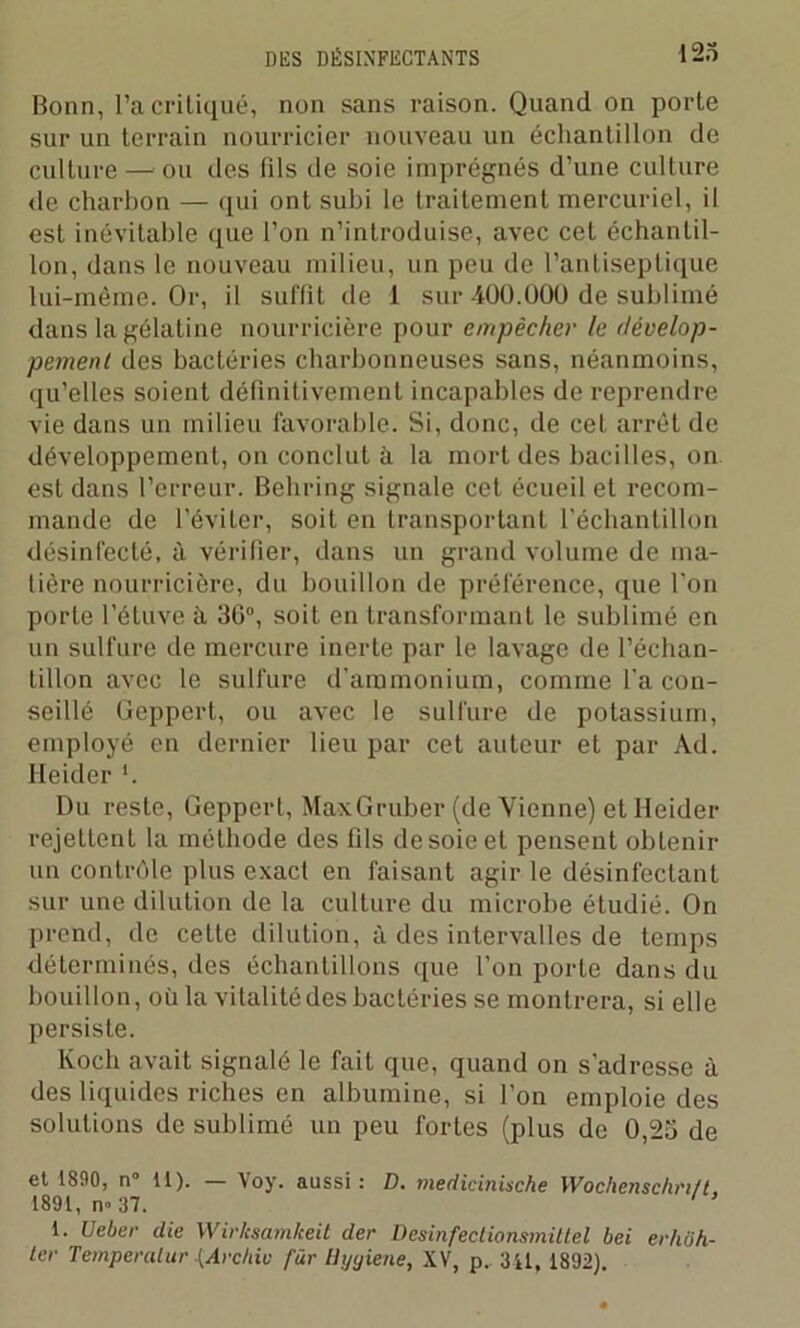 Bonn, l’a critiqué, non sans raison. Quand on porte sur un terrain nourricier nouveau un échantillon de culture — ou des fils de soie imprégnés d’une culture de charbon — qui ont subi le traitement mercuriel, il est inévitable que l’on n’introduise, avec cet échantil- lon, dans le nouveau milieu, un peu de l’antiseptique lui-même. Or, il suffit de 1 sur-iOO.000 de sublimé dans la gélatine nourricière pour empêcher le dévelop- pement des bactéries charbonneuses sans, néanmoins, qu’elles soient définitivement incapables de reprendre vie dans un milieu favorable. Si, donc, de cet arrêt de développement, on conclut à la mort des bacilles, on est dans l’erreur. Behring signale cet écueil et recom- mande de l’éviter, soit en transportant l’échantillon désinfecté, à vérifier, dans un grand volume de ma- tière nourricière, du bouillon de préférence, que l'on porte l’étuve à 36°, soit en transformant le sublimé en un sulfure de mercure inerte par le lavage de l’échan- tillon avec le sulfure d’ammonium, comme l’a con- seillé Geppert, ou avec le sulfure de potassium, employé en dernier lieu par cet auteur et par Ad. Heider ’. Du reste, Geppert, MaxGruber (de Vienne) et lleider rejettent la méthode des fils de soie et pensent obtenir un contrôle plus exact en faisant agir le désinfectant sur une dilution de la culture du microbe étudié. On prend, de cette dilution, à des intervalles de temps déterminés, des échantillons que l’on porte dans du bouillon, où la vitalité des bactéries se montrera, si elle persiste. Koch avait signalé le fait que, quand on s’adresse à des liquides riches en albumine, si l'on emploie des solutions de sublimé un peu fortes (plus de 0,25 de et 1890, n° 11). — Voy. aussi : D. medicinische Wochenschrift. 1891, n» 37. 1. Ueber clie Wirksamkeit der Desinfectionsmillel bei erhôh- ter Temperalur {Archie far Hyyiene, XV, p. 311, 1892).