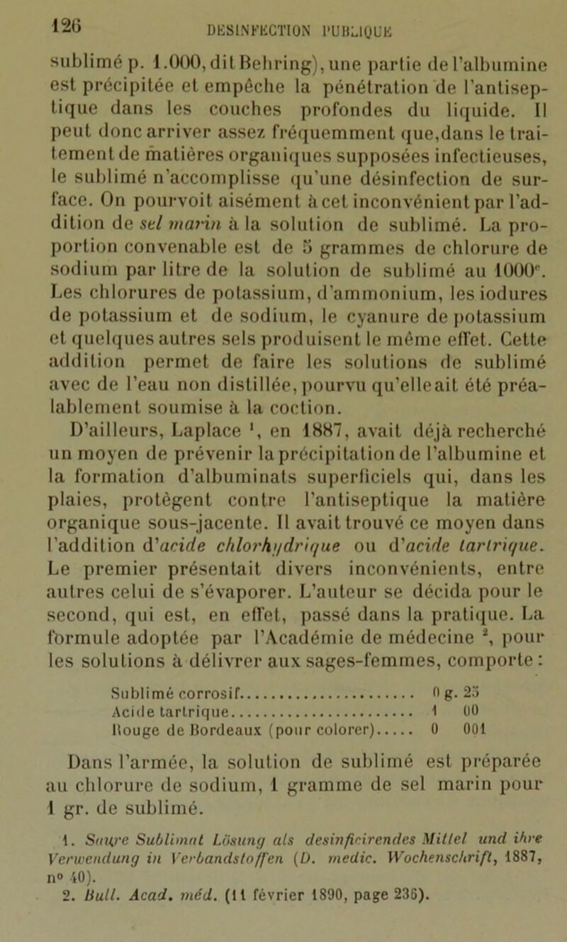sublimé p. l.OOO, dit Behring), une partie de l’albumine est précipitée et empêche la pénétration de l’antisep- tique dans les couches profondes du liquide. Il peut donc arriver assez fréquemment que,dans le trai- tement de matières organiques supposées infectieuses, le sublimé n’accomplisse qu’une désinfection de sur- face. On pourvoit aisément à cet inconvénient par l’ad- dition de sel mai-in à la solution de sublimé. La pro- portion convenable est de 5 grammes de chlorure de sodium par litre de la solution de sublimé au 10001'. Les chlorures de potassium, d’ammonium, lesiodures de potassium et de sodium, le cyanure de potassium et quelques autres sels produisent le même effet. Cette addition permet de faire les solutions de sublimé avec de l’eau non distillée,pourvu qu’elleait été préa- lablement soumise à. la coction. D’ailleurs, Laplace ', en 1887, avait déjà recherché un moyen de prévenir la précipitation de l’albumine et la formation d’albuminats superficiels qui, dans les plaies, protègent contre l’antiseptique la matière organique sous-jacente. Il avait trouvé ce moyen dans l’addition d'acide chlorhi/drir/ue ou d'acirle larlrir/ue. Le premier présentait divers inconvénients, entre autres celui de s’évaporer. L’auteur se décida pour le second, qui est, en effet, passé dans la pratique. La formule adoptée par l’Académie de médecine *, pour les solutions à délivrer aux sages-femmes, comporte : Sublimé corrosif. 0 g. 23 Acide tartrique I 00 liouge de Bordeaux (pour colorer) 0 001 Dans l’armée, la solution de sublimé est préparée au chlorure de sodium, 1 gramme de sel marin pour 1 gr. de sublimé. 1. Saurc Sublimât LOsung als desinfinirendes Millel und ihre Verwendung in Verbandstoffen (D. medic. Wochenschrift, 1887, n° 40). 2. liull. Acad. méd. (Il février 1890, page 236).