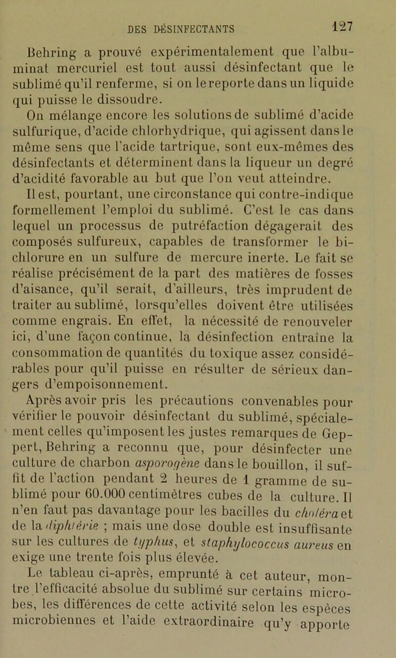 Behi-ing a prouvé expérimentalement que l’albu- minat mercuriel est tout aussi désinfectant que le sublimé qu’il renferme, si on le reporte dans un liquide qui puisse le dissoudre. On mélange encore les solutions de sublimé d’acide sulfurique, d’acide chlorhydrique, qui agissent dans le même sens que l’acide tartrique, sont eux-mêmes des désinfectants et déterminent dans la liqueur un degré d’acidité favorable au but que l’on veut atteindre. Il est, pourtant, une circonstance qui contre-indique formellement l’emploi du sublimé. C’est le cas dans lequel un processus de putréfaction dégagerait des composés sulfureux, capables de transformer le bi- chlorure en un sulfure de mercure inerte. Le fait se réalise précisément de la pari des matières de fosses d’aisance, qu’il serait, d’ailleurs, très imprudent de traiter au sublimé, lorsqu’elles doivent être utilisées comme engrais. En effet, la nécessité de renouveler ici, d’une façon continue, la désinfection entraîne la consommation de quantités du toxique assez considé- rables pour qu’il puisse en résulter de sérieux dan- gers d’empoisonnement. Après avoir pris les précautions convenables pour vérifier le pouvoir désinfectant du sublimé, spéciale- ment celles qu’imposent les justes remarques de Gep- pert, Behring a reconnu que, pour désinfecter une culture de charbon asporogène dans le bouillon, il suf- fit de l’action pendant 2 heures de I gramme de su- blimé pour 60.000 centimètres cubes de la culture. Il n’en faut pas davantage pour les bacilles du cfw/éraet de la lüphiêrie ; mais une dose double est insuffisante sur les cultures de typhus, et staphylococcus aureus en exige une trente fois plus élevée. Le tableau ci-après, emprunté à cet auteur, mon- tre l’efficacité absolue du sublimé sur certains micro- bes, les différences de cette activité selon les espèces microbiennes et l’aide extraordinaire qu’y apporte