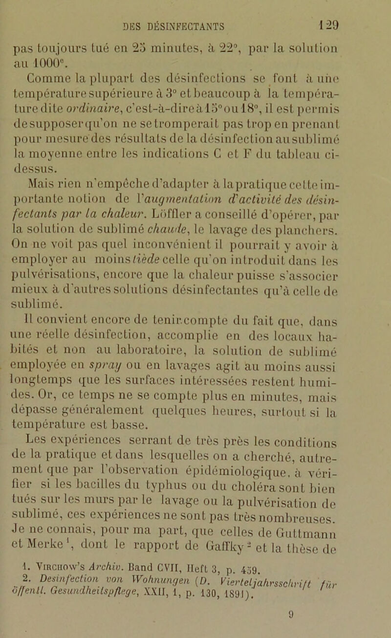pas toujours tué en 23 minutes, à 22°, par la solution au 1000°. Comme la plupart des désinfections se font à une température supérieure à 3° et beaucoup à la tempéra- ture dite ordinaire, c’esL-à-direàio°ou 18°, il est permis de supposer qu’on ne se tromperait pas trop en prenant pour mesuré des résultats de la désinfection ausublimé la moyenne entre les indications C et F du tableau ci- dessus. Mais rien n’empêche d’adapter à la pratique ce tteim- portante notion de Vaugmentation d'activité des désin- fectants par ta chaleur. Lüffler a conseillé d’opérer, par la solution de sublimé chaude, le lavage îles planchers. On ne voit pas quel inconvénient il pourrait y avoir à employer au moins tiède celle qu’on introduit dans les pulvérisations, encore que la chaleur puisse s’associer mieux à d’autres solutions désinfectantes qu’à celle de sublimé. Il convient encore de tenir.compte du fait que, dans une réelle désinfection, accomplie en des locaux ha- bités et non au laboratoire, la solution de sublimé employée en spray ou en lavages agit au moins aussi longtemps que les surfaces intéressées restent humi- des. Or, ce temps ne se compte plus en minutes, mais dépasse généralement quelques heures, surtout si la température est basse. Les expériences serrant de très près les conditions de la pratique et dans lesquelles on a cherché, autre- ment que par l’observation épidémiologique, à véri- fier si les bacilles du typhus ou du choléra sont bien tués sur les murs par le lavage ou la pulvérisation de sublimé, ces expéiiences ne sont pas très nombreuses Je ne connais, pour ma part, que celles de Guttmann et Merke *, dont le rapport de Galfky- et la thèse de 1. Virciiow’s Archiv. Band CVII, Ileft 3, p. 439 2. Desinfection von Wohnungen (D. Vierteljahrsschri/t fin o/fenil. Gesundheilspflege, XXII, 1, p. 130, 1891)! 9