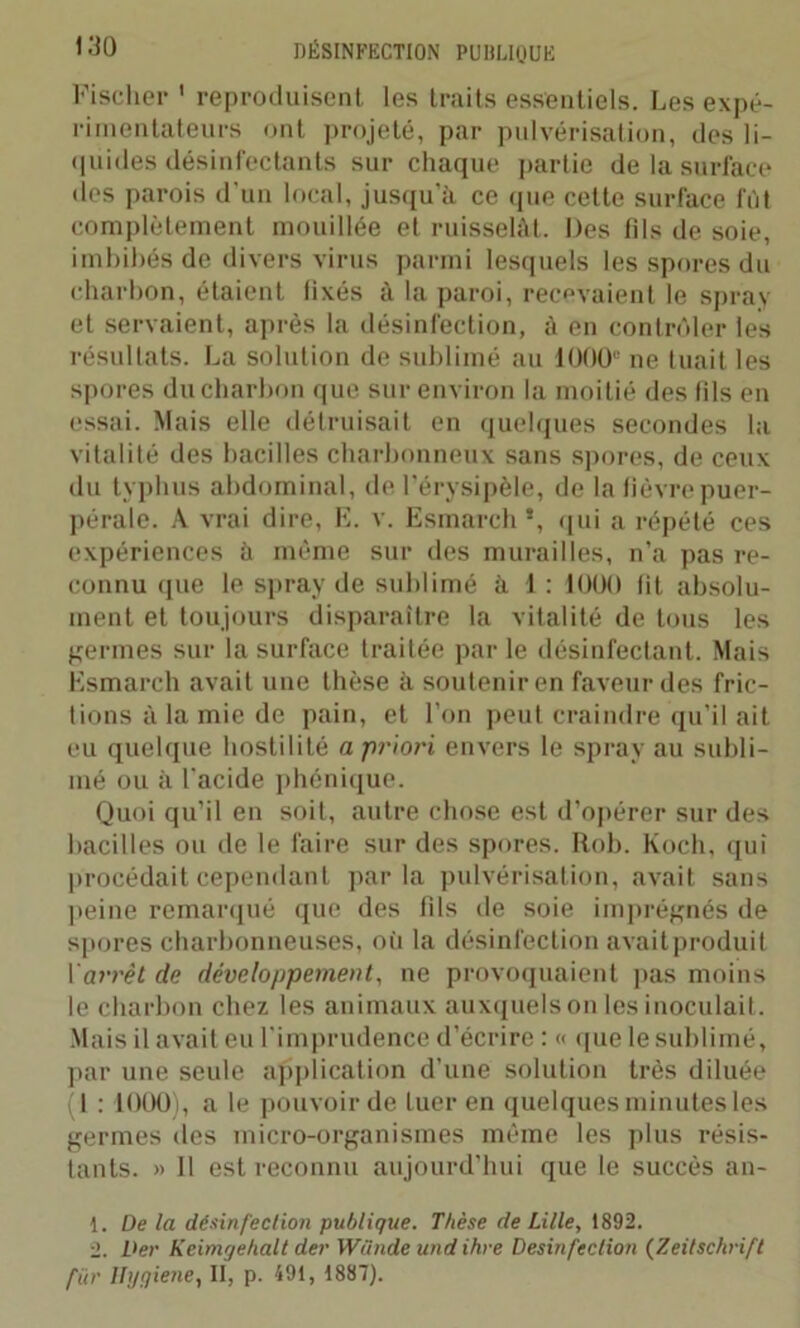Fischer ' reproduisent les traits essentiels. Les expé- rimentateurs ont projeté, par pulvérisation, des li- quides désinfectants sur chaque partie de la surface des parois d’un local, jusqu'à ce que cette surface fût complètement mouillée et ruisselât. Des fils de soie, imbibés de divers virus parmi lesquels les spores du charbon, étaient fixés à la paroi, recevaient le spray et servaient, après la désinfection, à en contrôler les résultats. La solution de sublimé au 1000“ ne tuait les spores du charbon que sur environ la moitié des fils en essai. Mais elle détruisait en quelques secondes la vitalité des bacilles charbonneux sans spores, de ceux du typhus abdominal, de l'érysipèle, de la fièvre puer- pérale. A vrai dire, E. v. Esmarch *, qui a répété ces expériences à même sur des murailles, n’a pas re- connu que le spray de sublimé à 1 : 1000 fit absolu- ment et toujours disparaître la vitalité de tous les germes sur la surface traitée par le désinfectant. Mais Esmarch avait une thèse à soutenir en faveur des fric- tions à la mie de pain, et l’on peut craindre qu’il ait eu quelque hostilité a priori envers le spray au subli- mé ou à l’acide phénique. Quoi qu’il en soit, autre chose est d’opérer sur des bacilles ou de le faire sur des spores. Rob. Koch, qui procédait cependant parla pulvérisation, avait sans peine remarqué que des fds de soie imprégnés de spores charbonneuses, où la désinfection avaitproduit Y arrêt de développement, ne provoquaient pas moins le charbon chez les animaux auxquels on lesinoculait. Mais il avait eu l'imprudence d’écrire : « que le sublimé, par une seule application d’une solution très diluée (1 : 1000), a le pouvoir de tuer en quelques minutes les germes des micro-organismes même les plus résis- tants. » Il est reconnu aujourd’hui que le succès an- 1. De la désinfection publique. Thèse de Lille, 1892. 2. Der Keimgehalt der Wünde und ihre Desinfection (Zeitschrift