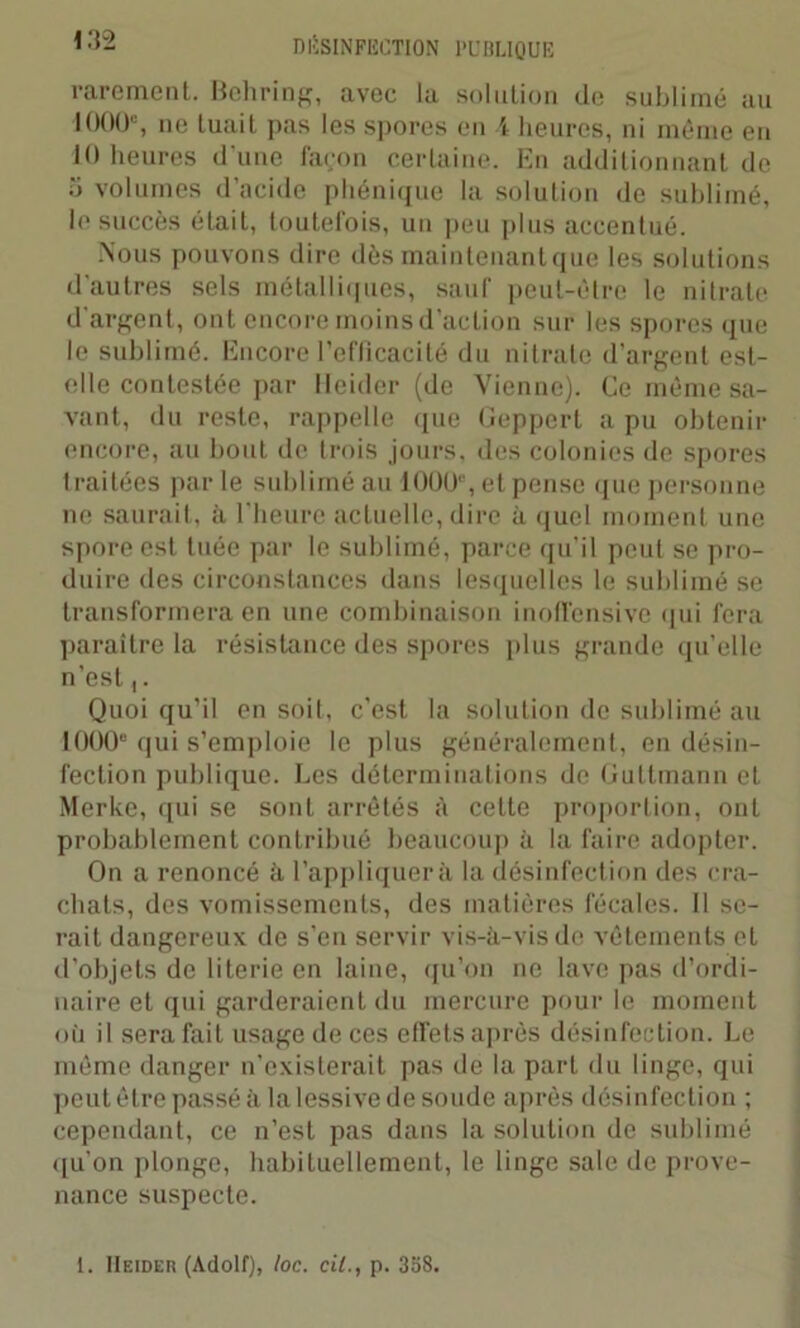rarement. Behring, avec la solution de sublimé au 1000e, ne tuait pas les spores en l heures, ni même en tO heures d'une façon certaine. En additionnant de o volumes d’acide phénique la solution de sublimé, le succès était, toutefois, un peu plus accentué. Nous pouvons dire dès maintenant que les solutions d'autres sels métalliques, sauf peut-être le nitrate d'argent, ont encore moins d’action sur les spores que le sublimé. Encore l'efficacité du nitrate d’argent est- elle contestée par Heider (de Vienne). Ce même sa- vant, du reste, rappelle (pie Geppert a pu obtenir encore, au bout de trois jours, des colonies de spores traitées parle sublimé au 10UU‘, et pense que personne ne saurait, à l'heure actuelle, dire à quel moment une spore est tuée par le sublimé, parce qu’il peut se pro- duire des circonstances dans lesquelles le sublimé se transformera en une combinaison inoffensivc qui fera paraître la résistance des spores plus grande qu’elle n’est,. Quoi qu’il en soit, c’est la solution de sublimé au 1000e qui s’emploie le plus généralement, en désin- fection publique. Les déterminations de Guttmann et Merke, qui se sont arrêtés à cette proportion, ont probablement contribué beaucoup à la faire adopter. On a renoncé à l’appliquera la désinfection des cra- chats, des vomissements, des matières fécales. Il se- rait dangereux de s’en servir vis-à-vis de vêtements et d’objets de literie en laine, qu’on ne lave pas d’ordi- naire et qui garderaient du mercure pour le moment où il sera fait usage de ces effets après désinfection. Le même danger n’existerait pas de la part du linge, qui peut être passé à la lessive de soude après désinfection ; cependant, ce n’est pas dans la solution de sublimé qu’on plonge, habituellement, le linge sale de prove- nance suspecte. i. Heider (Adolf), loc. cil., p. 358.
