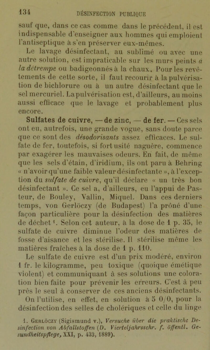 sauf que, dans ce cas comme dans le précédent, il est indispensable d'enseigner aux hommes qui emploient l’antiseptique à s’en préserver eux-mêmes. Le lavage désinfectant, au sublimé ou avec une autre solution, est impraticable sur les murs peints à la détrempe ou badigeonnés à la chaux. Pour les revê- tements de cette sorte, il faut recourir à la pulvérisa- tion de bichlorure ou à un autre désinfectant que le sel mercuriel. Lapulvérisation est, d’ailleurs, au moins aussi eflicace que le lavage et probablement plus encore. Sulfates de cuivre, — de zinc, — de fer. — Ces sels ont eu, autrefois, une grande vogue, sans doute parce que ce sont des désodorisants assez efficaces. Le sul- fate de fer, toutefois, si fort usité naguère, commence par exagérer les mauvaises odeurs. En fait, de même que les sels d’étain, d’iridium, ils ont paru à Behring « n’avoir qu’une faible valeur désinfectante », à l’excep- tion du sulfate de cuivre, qu’il déclare « un très bon désinfectant ». Ce sel a, d’ailleurs, eu l’appui de Pas- teur, de Bouley, Vallin, Miquel. Dans ces derniers temps, von Gerloczy (de Budapest) l’a prôné d’une façon particulière pour la désinfection des matières de déchet *. Selon cet auteur, à la dose de 1 p. 35, le sulfate de cuivre diminue l’odeur des matières de fosse d’aisance et les stérilise. Il stérilise même les matières fraîches à la dose de 1 p. 110. Le sulfate de cuivre est d’un prix modéré, environ 1 fr. le kilogramme, peu toxique (quoique émétique violent) et communiquant à ses solutions une colora- tion bien faite pour prévenir les erreurs. C’est à peu près le seul à conserver de ces anciens désinfectants. On l’utilise, en effet, en solution à 5 0/0, pour la désinfection des selles de cholériques et celle du linge 1. Gerloczy (Sigismund v.), Versuche iiber die praktischc De- sinfection von Abfallstoffen (D. Vierteljahrsschr. f. 0/fentl. Ge- sundheitspflege, XXI, p. 433, 1889).