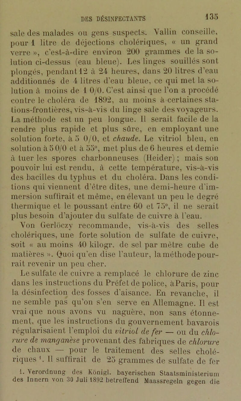 sale des malades ou gens suspects. Vallin conseille, pour 1 litre de déjections cholériques, « un grand verre », c’est-à-dire environ 200 grammes de la so- lution ci-dessus (eau bleue). Les linges souillés sont plongés, pendant 12 à 24 heures, dans 20 litres d’eau additionnés de 4 litres d’eau bleue, ce qui met la so- lution à moins de 1 0/0. C’est ainsi que l’on a procédé contre le choléra de 1802, au moins à certaines sta- tions-frontières, vis-à-vis du linge sale des voyageurs. La méthode est un peu longue. Il serait facile de la rendre plus rapide et plus sûre, en employant une solution forte, à 5 0/0, et chaude. Le vitriol bleu, en solution à 50/0 et à 53°, met plus de 6 heures et demie à tuer les spores charbonneuses (Ileider) ; mais son pouvoir lui est rendu, à cette température, vis-à-vis des bacilles du typhus et du choléra. Dans les condi- tions qui viennent d’être dites, une demi-heure d’im- mersion suffirait et même, en élevant un peu le degré thermique et le poussant entre 60 et 75°, il ne serait plus besoin d’ajouter du sulfate de cuivre à l’eau. Von Gerloczy recommande, vis-à-vis des selles cholériques, une forte solution de sulfate de cuivre, soit « au moins 40 kilogr. de sel par mètre cube de matières ». Quoi qu’en dise l’auteur, la méthode pour- rait revenir un peu cher. Le sulfate de cuivre a remplacé le chlorure de zinc dans les instructions du Préfet de police, àParis, pour la désinfection des fosses d'aisance. En revanche, il ne semble pas qu’on s’en serve en Allemagne. Il est vrai que nous avons vu naguère, non sans étonne- ment, que les instructions du gouvernement bavarois régularisaient l’emploi du vitriol de fer — ou du chlo- rure de manganèse provenant des fabriques de chlorure de chaux — pour le traitement des selles cholé- riques Il suffirait de 25 grammes de sulfate de fer 1. Yerordnung des Kônigl. bayerischen Staatsminislerium des Innern von 30 Juli 1892 betrell'end Maassregeln gegen die