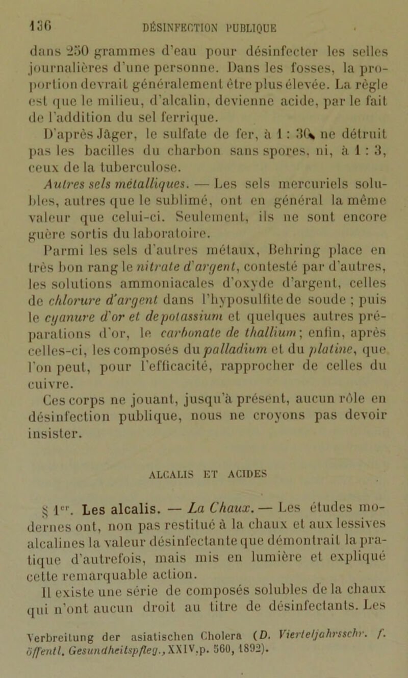 dans 250 grammes d’eau pour désinfecter les selles journalières d’une personne. Dans les fosses, la pro- portion devrait généralement être plus élevée. La règle est que le milieu, d'alcalin, devienne acide, par le fait de l’addition du sel ferrique. D'après Jager, le sulfate de fer, à 1 : 3U ne détruit pas les bacilles du charbon sans spores, ni, à 1 : 3, ceux de la tuberculose. Autres sels métalliques. — Les sels mercuriels solu- bles, autres que le sublimé, ont en général la même valeur que celui-ci. Seulement, ils ne sont encore guère sortis du laboratoire. Parmi les sels d'autres métaux, Behring place en très bon rang le nitrate d'argent, contesté par d’autres, les solutions ammoniacales d’oxyde d’argent, celles de chlorure d'argent dans l’hyposulfite de soude ; puis le cyanure d'or et de potassium et quelques autres pré- parations d'or, le carbonate de thallium; enfin, après celles-ci, les composés du palladium et du platine, que l’on peut, pour l’efficacité, rapprocher de celles du cuivre. Ces corps ne jouant, jusqu’à présent, aucun rôle en désinfection publique, nous ne croyons pas devoir insister. ALCALIS ET ACIDES g 1er. Les alcalis. — La Chaux. — Les études mo- dernes ont, non pas restitué à la chaux et aux lessives alcalines la valeur désinfectante que démontrait la pra- tique d’autrefois, mais mis en lumière et expliqué cette remarquable action. Il existe une série de composés solubles de la chaux qui n’ont aucun droit au titre de désinfectants. Les Yerbreilung der asiatischen Choiera (D. Vierteljahrsschr. /. Ôffentl. Gesunctheitspfle<j.,XXl'f,p. 560, 1892).