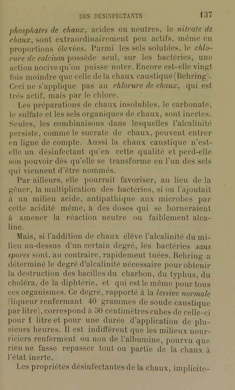 phosp/iales de chaux, acides ou neutres, le nitrate de chaux, sont extraordinairement peu actifs, même en proportions élevées. Parmi les sels solubles, le chlo- rure de calcium possède seul, sur les bactéries, une action nocive qu’on puisse noter. Encore est-elle vingt fois moindre que celle delà chaux caustique (Behring). Ceci ne s’applique pas au chlorure de chaux, qui est très actif, mais par le chlore. Les préparations de chaux insolubles, le carbonate, le sulfate et les sels organiques de chaux, sont inertes. Seules, les combinaisons dans lesquelles l’alcalinité persiste, comme le sucrate de chaux, peuvent entrer en ligne de compte. Aussi la chaux caustique n’est- elle un désinfectant qu'en cette qualité et perd-elle son pouvoir dès qu’elle se transforme en l’un des sels qui viennent d’être nommés. Par ailleurs, elle pourrait favoriser, au lieu de la gêner, la multiplication des bactéries, si on l’ajoutait à un milieu acide, antipathique aux microbes par cette acidité même, à des doses qui se borneraient à amener la réaction neutre ou faiblement alca- line. Mais, si l’addition de chaux élève l’alcalinité du mi- lieu au-dessus d’un certain degré, les bactéries sans spores sont, au contraire, rapidement tuées. Behring a déterminé le degré d’alcalinité nécessaire pour obtenir la destruction des bacilles du charbon, du typhus, du choléra, de la diphtérie, et qui est le même pour tous ces organismes. Ce degré, rapporté à la lessive normale (liqueur renfermant 40 grammes de soude caustique par litre), correspond à 30 centimètres cubes de celle-ci pour 1 litre et pour une durée d’application de plu- sieurs heures. Il est indifférent que les milieux nour- riciers renferment ou non de l'albumine, pourvu que rien ne fasse repasser tout ou partie de la chaux à l’état inerte. Les propriétés désinfectantes de la chaux, implicite-