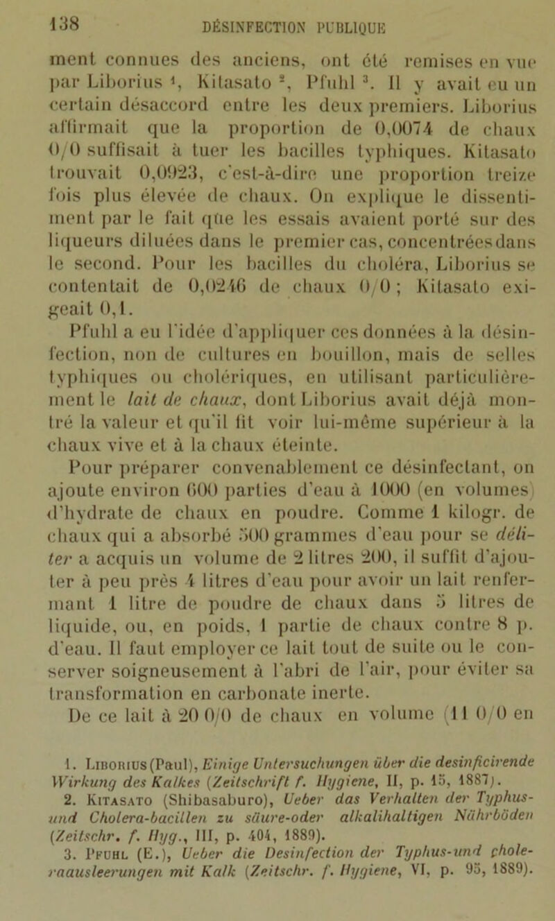 ment connues des anciens, ont été remises en vue par Liborius *, Kitasato s, Pfulil 1 2 3. Il y avait eu un certain désaccord entre les deux premiers. Liborius affirmait que la proportion de 0,0074 de chaux 0/0 suffisait à tuer les bacilles typhiques. Kitasato trouvait 0,0923, c'est-à-dire une proportion treize fois plus élevée de chaux. On explique le dissenti- ment par le fait que les essais avaient porté sur des liqueurs diluées dans le premier cas, concentrées dans le second. Pour les bacilles du choléra, Liborius se contentait de 0,0246 de chaux 0/0; Kitasato exi- geait 0,1. Pfuhl a eu l'idée d’appliquer ces données à la désin- fection, non de cultures en bouillon, mais de selles typhiques ou cholériques, en utilisant particulière- ment le lait de chaux, dont Liborius avait déjà mon- tré la valeur et qu'il fit voir lui-même supérieur à la chaux vive et à la chaux éteinte. Pour préparer convenablement ce désinfectant, on ajoute environ 600 parties d’eau à 1000 (en volumes d’hydrate de chaux en poudre. Comme 1 kilogr. de chaux qui a absorbé 500 grammes d’eau pour se déli- ter a acquis un volume de 2 litres 200, il suffit d'ajou- ter à peu près 4 litres d’eau pour avoir un lait renfer- mant 1 litre de poudre de chaux dans 5 litres de liquide, ou, en poids, 1 partie de chaux contre 8 p. d'eau. Il faut employer ce lait tout de suite ou le con- server soigneusement à l’abri de l’air, pour éviter sa transformation en carbonate inerte. De ce lait à 20 0/0 de chaux en volume (II 0/0 en 1. Liborius (Paul), Einige Untersuchungen über die desinficirende Wirkung des Kalkes (Zeitschrift f. Hygiene, II, p. 15, 1887;. 2. Kitasato (Shibasaburo), Ueber das Verhalten der Typhus- und Cholera-bacitlen zu siiure-oder alkalihaltigen Niihrbbden (Zeitschr. f. Hyg., III, p. 404, 1889). 3. I’fuhl (E. ), Ueber die Desinfection der Typhus-und çhole- raausleerungen mit Ka/k (Zeitschr. f. Hygiene, VI, p. 95, 1889).