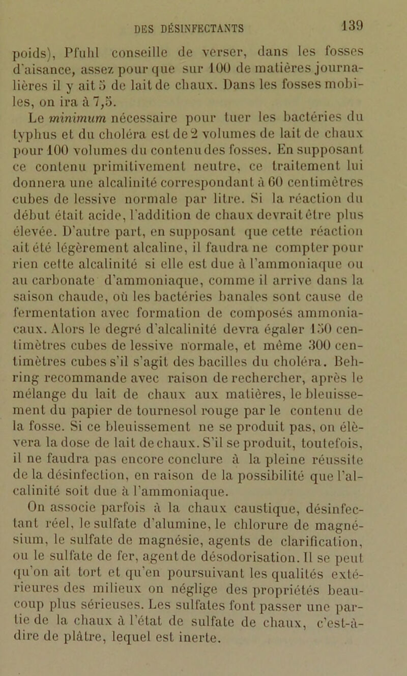 poids), Pfuhl conseille de verser, dans les fosses d'aisance, assez pour que sur 100 de matières journa- lières il y ait 3 de lait de chaux. Dans les fosses mobi- les, on ira à 7,5. Le minimum nécessaire pour tuer les bactéries du typhus et du choléra est de 2 volumes de lait de chaux pour 100 volumes du contenudes fosses. En supposant ce contenu primitivement neutre, ce traitement lui donnera une alcalinité correspondant à 60 centimètres cubes de lessive normale par litre. Si la réaction du début était acide, l’addition de chaux devrait être plus élevée. D’autre part, en supposant que cette réaction ait été légèrement alcaline, il faudra ne compter pour rien cette alcalinité si elle est due à l’ammoniaque ou au carbonate d’ammoniaque, comme il arrive dans la saison chaude, où les bactéries banales sont cause de fermentation avec formation de composés ammonia- caux. Alors le degré d’alcalinité devra égaler 130 cen- timètres cubes de lessive normale, et même 300 cen- timètres cubes s’il s’agit des bacilles du choléra. Beh- ring recommande avec raison de rechercher, après le mélange du lait de chaux aux matières, le bleuisse- ment du papier de tournesol rouge par le contenu de la fosse. Si ce bleuissement ne se produit pas, on élè- vera la dose de lait de chaux. S’il se produit, toutefois, il ne faudra pas encore conclure à la pleine réussite de la désinfection, en raison de la possibilité que l’al- calinité soit due à l’ammoniaque. On associe parfois à la chaux caustique, désinfec- tant réel, le sulfate d’alumine, le chlorure de magné- sium, le sulfate de magnésie, agents de clarification, ou le sulfate de fer, agent de désodorisation. Il se peut qu’on ait tort et qu’en poursuivant les qualités exté- rieures des milieux on néglige des propriétés beau- coup plus sérieuses. Les sulfates font passer une par- tie de la chaux à l’état de sulfate de chaux, c'est-à- dire de plâtre, lequel est inerte.