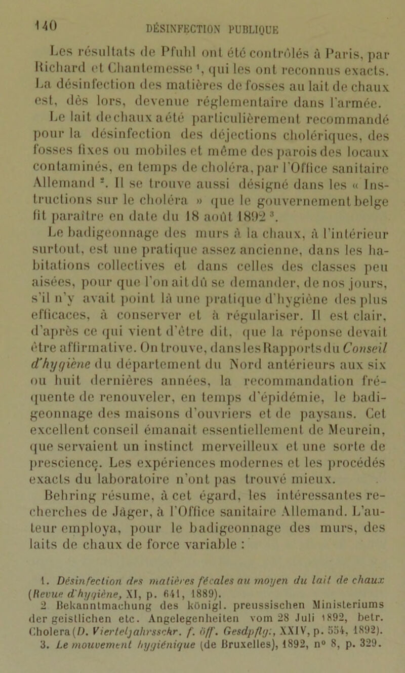 Los résultats de Pfulil ont été contrôlés à Paris, par Richard et Chantemesse \ qui les ont reconnus exacts. La désinfection des matières de fosses au lait de chaux est, dès lors, devenue réglementaire dans l'armée. ho lait dechauxaété particulièrement recommandé pour la désinfection des déjections cholériques, îles fosses fixes ou mobiles et même desparoisdes locaux contaminés, en temps de choléra, par l'Oflice sanitaire Allemand s. Il se trouve aussi désigné dans les « Ins- tructions sur le choléra » que le gouvernement belge fit paraître en date du 18 août 1892 1 * 3. Le badigeonnage des murs à la chaux, à l’intérieur surtout, est une pratique assez ancienne, dans les ha- bitations collectives et dans celles des classes peu aisées, pour que l’on aitdû se demander, de nos jours, s’il n’y avait point là une pratique d’hygiène des plus eflicaces, à conserver et à régulariser. Il est clair, d’après ce qui vient d’être dit, que la réponse devait être affirmative. On trouve, dans les Rapports du Conseil d'hijf/iène du département du Nord antérieurs aux six ou huit dernières années, la recommandation fré- quente de renouveler, en temps d’épidémie, le badi- geonnage des maisons d’ouvriers et de paysans. Cet excellent conseil émanait essentiellement de Meurein, que servaient un instinct merveilleux et une sorte de prescience. Les expériences modernes et les procédés exacts du laboratoire n’ont pas trouvé mieux. Behring résume, à cet égard, les intéressantes re- cherches de Jàger, à l’Office sanitaire Allemand. L’au- teur employa, pour le badigeonnage des murs, des laits de chaux de force variable : 1. Désinfection des matières fécales au moyen du lait de chaux (Revue d'hygiène, XI, p. 641, 1889). 2 Bekanntrnachung des künigl. preussischen Ministeriums der geisllichen etc. Angelegenheilen vom 28 Juli 1892, betr. Cholera(D. Vierteljalirsschr. f. ôff. Gesdpfly:, XXIV, p. 594, 1892). 8. Le mouvement hygiénique (de Bruxelles), 1892, n° 8, p. 329.