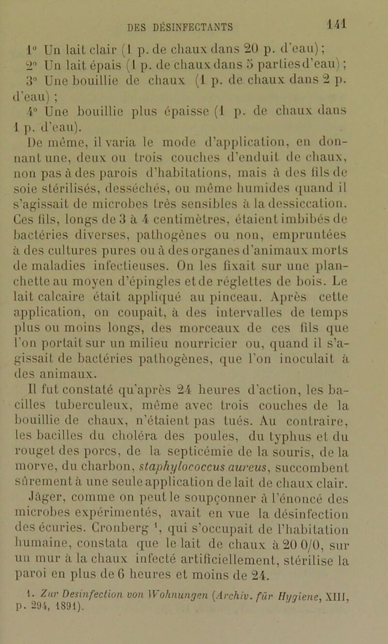 lü Un lail clair (1 p. de chaux dans 20 p. d'eau) ; 2° Un lait épais (1 p. de chaux dans 5 parties d’eau) ; 3° Une bouillie de chaux (1 p. de chaux dans 2 p. d’eau) ; •4° Une bouillie plus épaisse (1 p. de chaux dans 1 p. d’eau). De même, il varia le mode d’application, en don- nant une, deux ou trois couches d’enduit de chaux, non pas à des parois d’habitations, mais à des fils de soie stérilisés, desséchés, ou même humides quand il s’agissait de microbes très sensibles à la dessiccation. Ces fils, longs de 3 à 4 centimètres, étaient imbibés de bactéries diverses, pathogènes ou non, empruntées à des cultures pures ou à des organes d’animaux morts de maladies infectieuses. On les fixait sur une plan- chette au moyen d’épingles etde réglettes de bois. Le lait calcaire était appliqué au pinceau. Après cette application, on coupait, à des intervalles de temps plus ou moins longs, des morceaux de ces fils que l'on portait sur un milieu nourricier ou, quand il s’a- gissait de bactéries pathogènes, que l'on inoculait à des animaux. Il fut constaté qu’après 24 heures d'action, les ba- cilles tuberculeux, même avec trois couches de la bouillie de chaux, n’étaient pas Inès. Au contraire, les bacilles du choléra des poules, du typhus et du rouget des porcs, de la septicémie de la souris, de la morve, du charbon, staphylococcus aurcus, succombent sûrement à. une seule application de lait de chaux clair. •léger, comme on peut le soupçonner à l’énoncé des microbes expérimentés, avait en vue la désinfection des écuries. Cronberg \ qui s’occupait de l’habitation humaine, constata que le lait de chaux à 20 0/0, sur un mur à la chaux infecté artificiellement, stérilise la paroi en plus de 6 heures et moins de 24. I. Zur Desinfection von Wohnungen (Archiv. für Hi/qiene, XIII p. 294, 1891).  ’