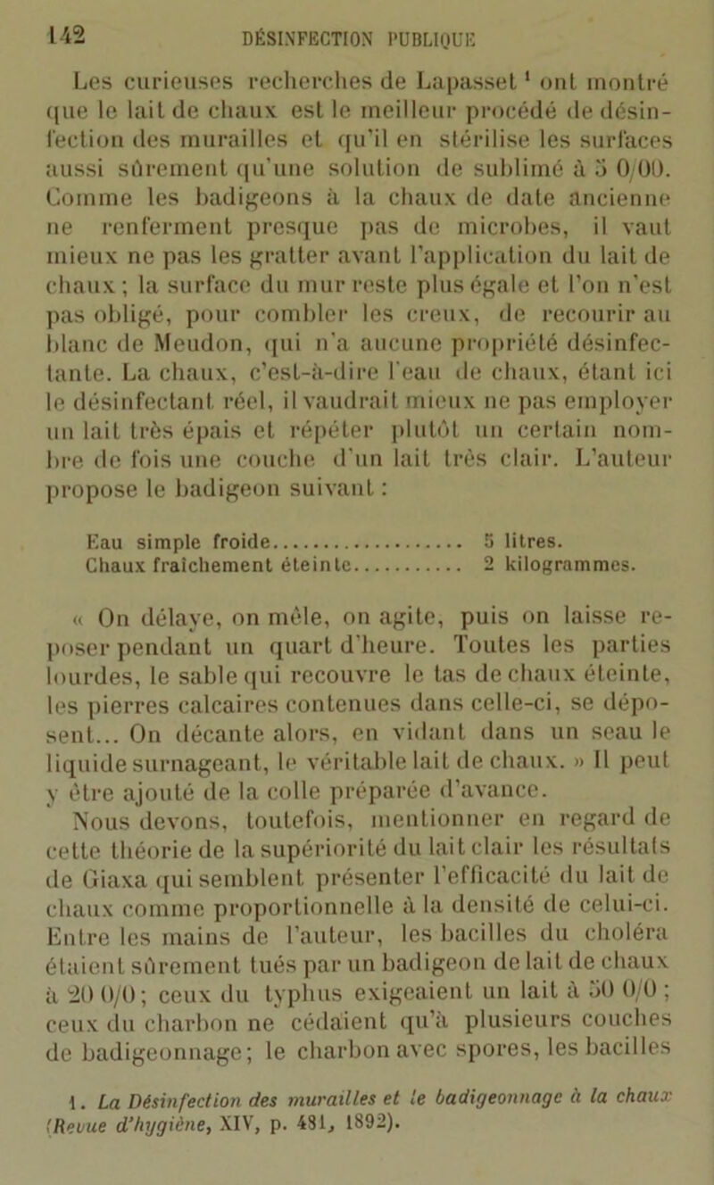 Les curieuses recherches de Lapasset1 ont montré que le lait de chaux est le meilleur procédé de désin- fection des murailles et qu’il en stérilise les surfaces aussi sûrement qu’une solution de sublimé à 3 0/00. Comme les badigeons à la chaux de date ancienne ne renferment presque pas de microbes, il vaut mieux ne pas les gratter avant l’application du lait de chaux ; la surface du mur reste plus égale et l’on n'est pas obligé, pour combler les creux, de recourir au blanc de Meudon, qui n’a aucune propriété désinfec- tante. La chaux, c’est-à-dire l'eau de chaux, étant ici le désinfectant réel, il vaudrait mieux ne pas employer un lait très épais et répéter plutôt un certain nom- bre de fois une couche d'un lait très clair. L’auteur propose le badigeon suivant : Eau simple froide 5 litres. Chaux fraîchement éteinte 2 kilogrammes. « On délaye, on mêle, on agite, puis on laisse re- poser pendant un quart d’heure. Toutes les parties lourdes, le sable qui recouvre le tas de chaux éteinte, les pierres calcaires contenues dans celle-ci, se dépo- sent... On décante alors, en vidant dans un seau le liquide surnageant, le véritable lait de chaux. » Il peut y être ajouté de la colle préparée d’avance. Nous devons, toutefois, mentionner en regard de cette théorie de la supériorité du lait clair les résultats de Giaxa qui semblent présenter l’efficacité du lait de chaux comme proportionnelle à la densité de celui-ci. Entre les mains de l’auteur, les bacilles du choléra étaient sûrement tués par un badigeon de lait de chaux à 20 0/0; ceux du typhus exigeaient un lait à 30 0/0 ; ceux du charbon ne cédaient qu’à plusieurs couches de badigeonnage; le charbon avec spores, les bacilles I. La Désinfection des murailles et le badigeonnage à la chaux